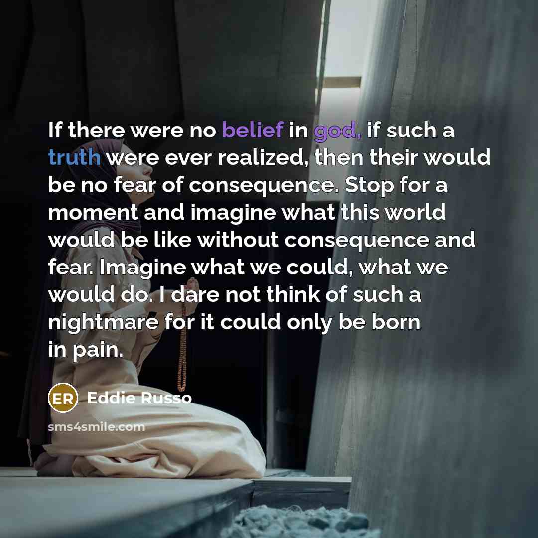 “If there were no belief in god, if such a truth were ever realized, then their would be no fear of consequence. Stop for a moment and imagine what this world would be like without consequence and fear. Imagine what we could, what we would do. I dare not think of such a nightmare for it could only…” quote by Eddie Russo