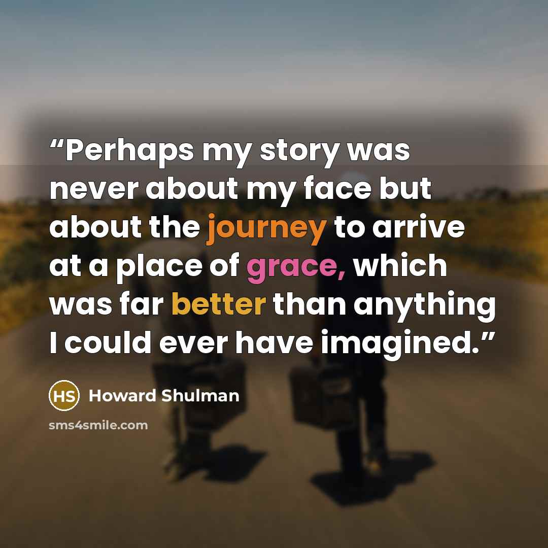 “Perhaps my story was never about my face but about the journey to arrive at a place of grace, which was far better than anything I could ever have imagined.” quote by Howard Shulman