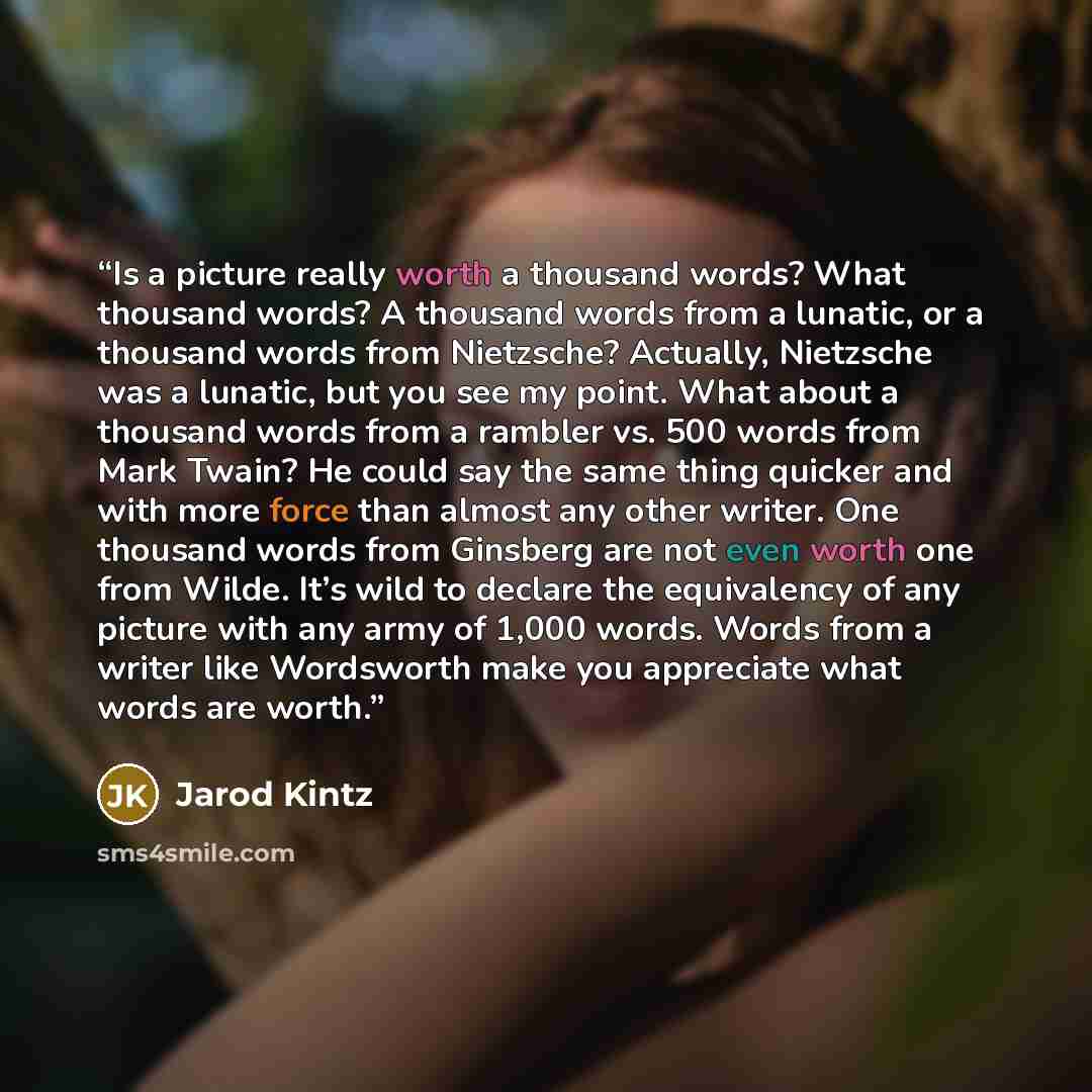 “Is a picture really worth a thousand words? What thousand words? A thousand words from a lunatic, or a thousand words from Nietzsche? Actually, Nietzsche was a lunatic, but you see my point. What about a thousand words from a rambler vs. 500 words from Mark Twain? He could say the same thing…” quote by Jarod Kintz