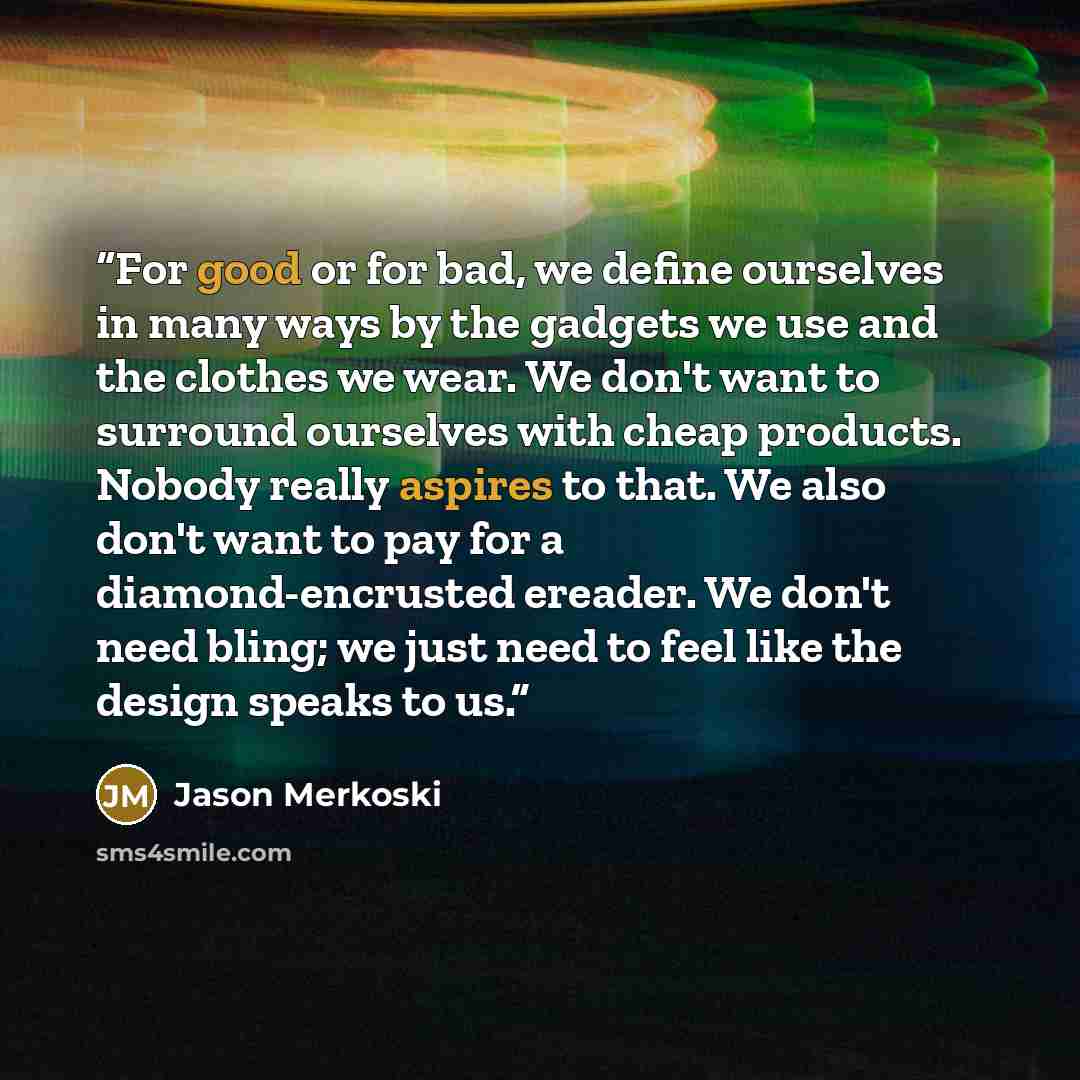 “For good or for bad, we define ourselves in many ways by the gadgets we use and the clothes we wear. We don't want to surround ourselves with cheap products. Nobody really aspires to that. We also don't want to pay for a diamond-encrusted ereader. We don't need bling; we just need to feel like the…” quote by Jason Merkoski