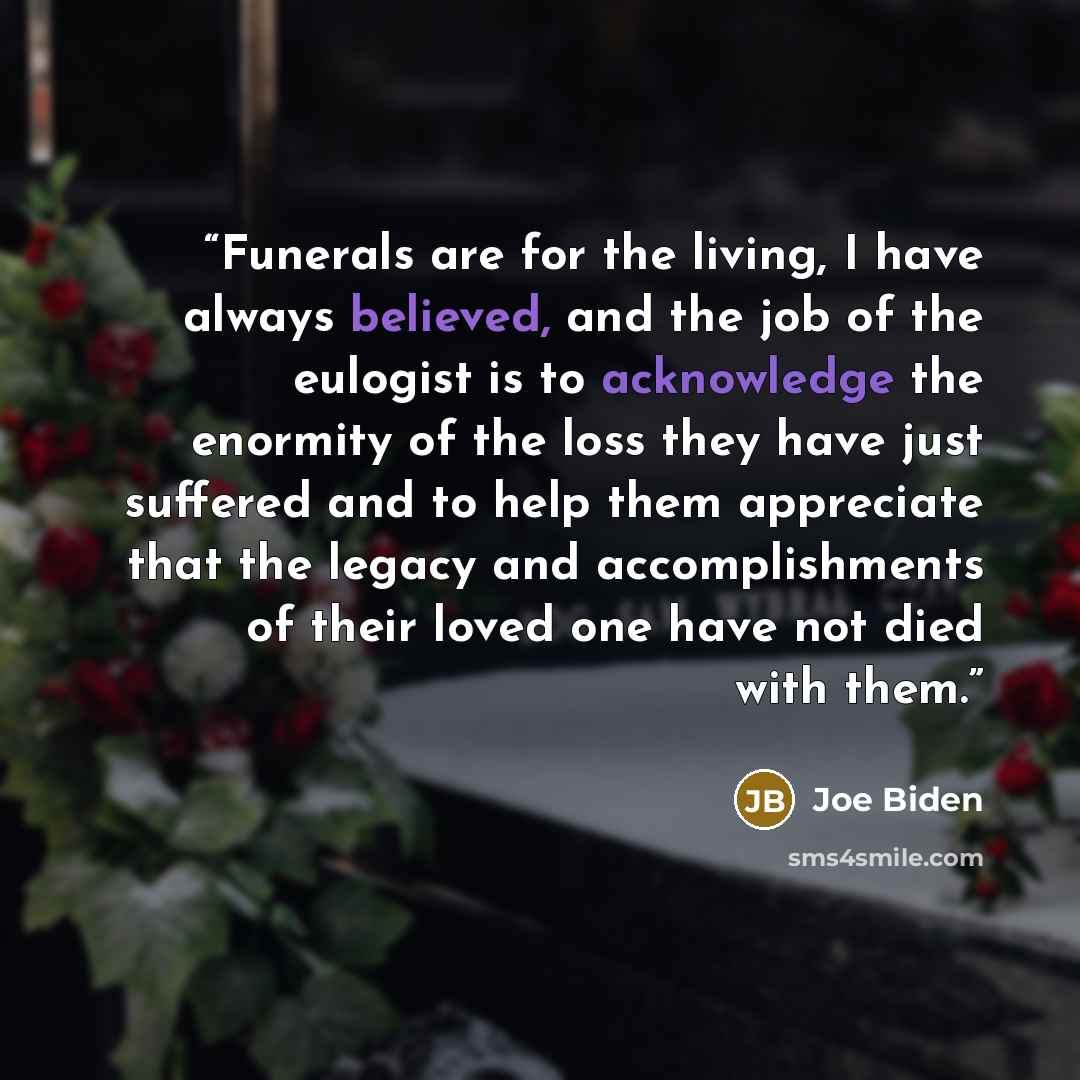 “Funerals are for the living, I have always believed, and the job of the eulogist is to acknowledge the enormity of the loss they have just suffered and to help them appreciate that the legacy and accomplishments of their loved one have not died with them.” quote by Joe Biden