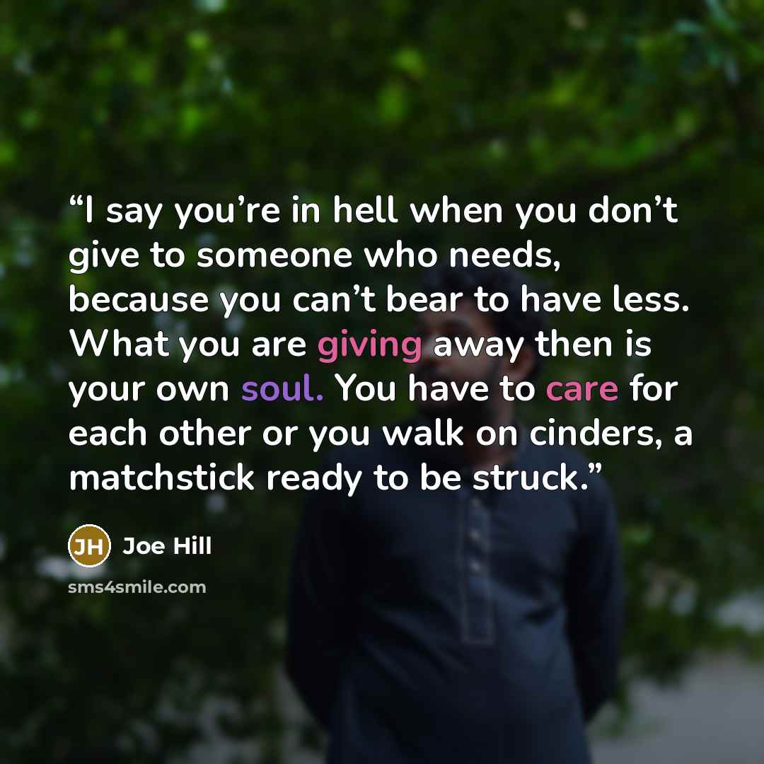 “I say you’re in hell when you don’t give to someone who needs, because you can’t bear to have less. What you are giving away then is your own soul. You have to care for each other or you walk on cinders, a matchstick ready to be struck.” quote by Joe Hill