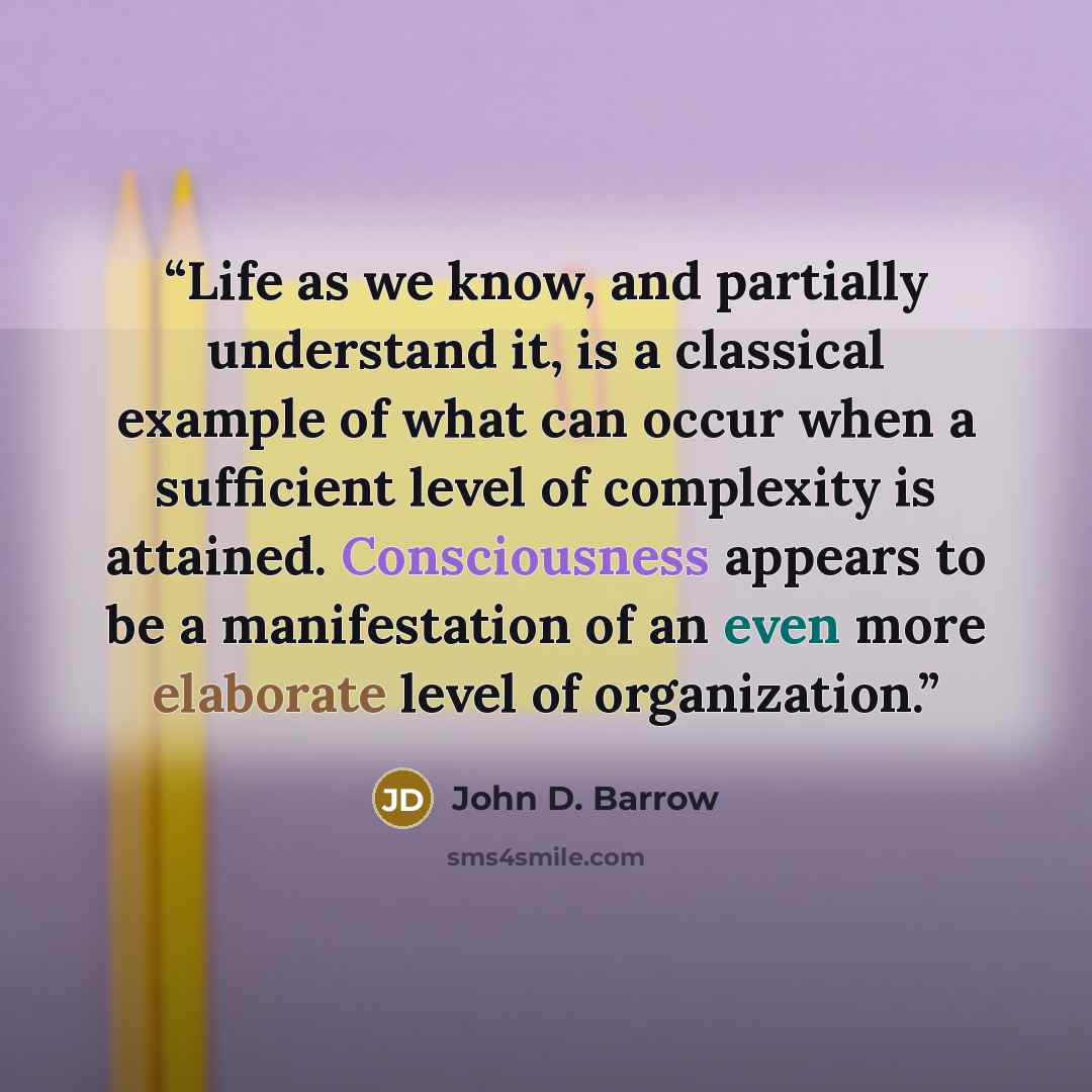 “Life as we know, and partially understand it, is a classical example of what can occur when a sufficient level of complexity is attained. Consciousness appears to be a manifestation of an even more elaborate level of organization.” quote by John D. Barrow