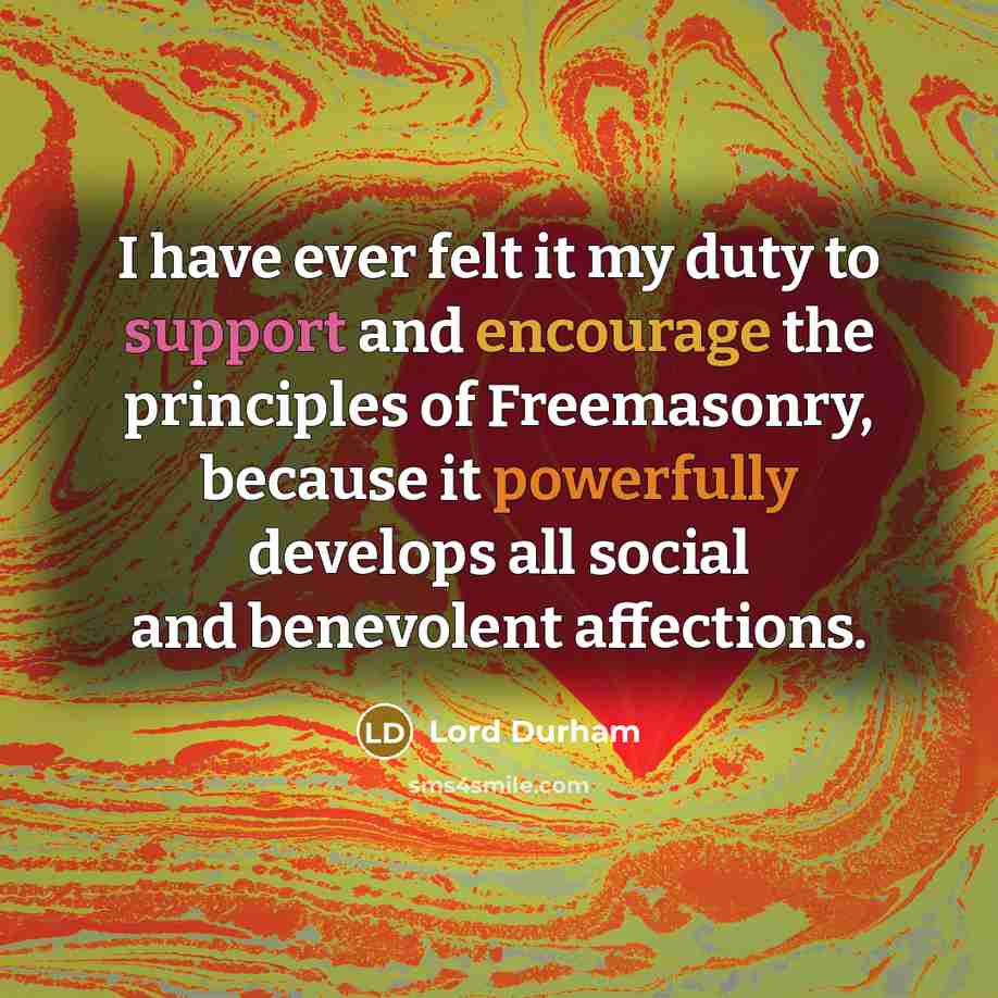 “I have ever felt it my duty to support and encourage the principles of Freemasonry, because it powerfully develops all social and benevolent affections.” quote by Lord Durham