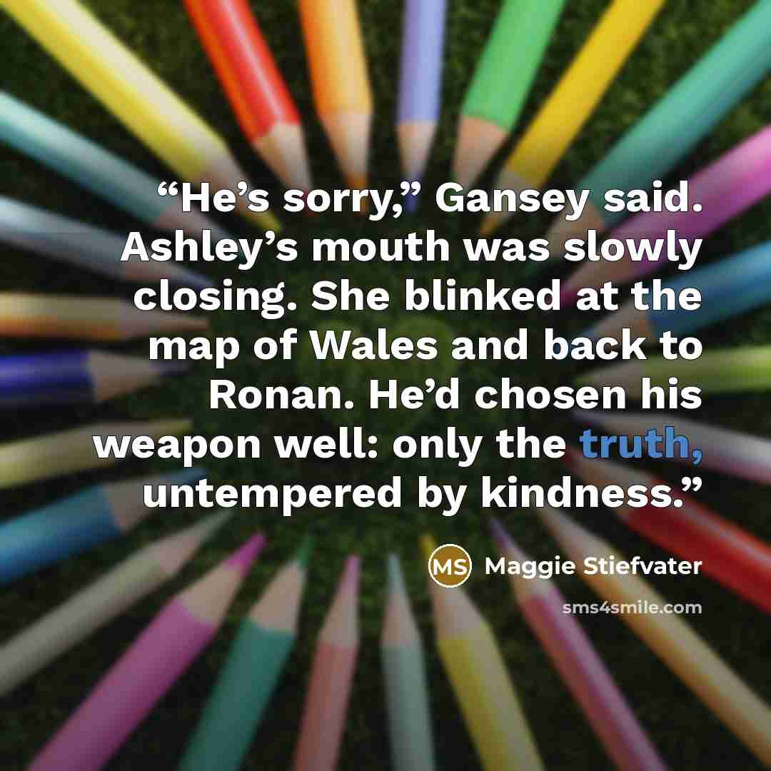 “He’s sorry,” Gansey said. Ashley’s mouth was slowly closing. She blinked at the map of Wales and back to Ronan. He’d chosen his weapon well: only the truth, untempered by kindness.” quote by Maggie Stiefvater