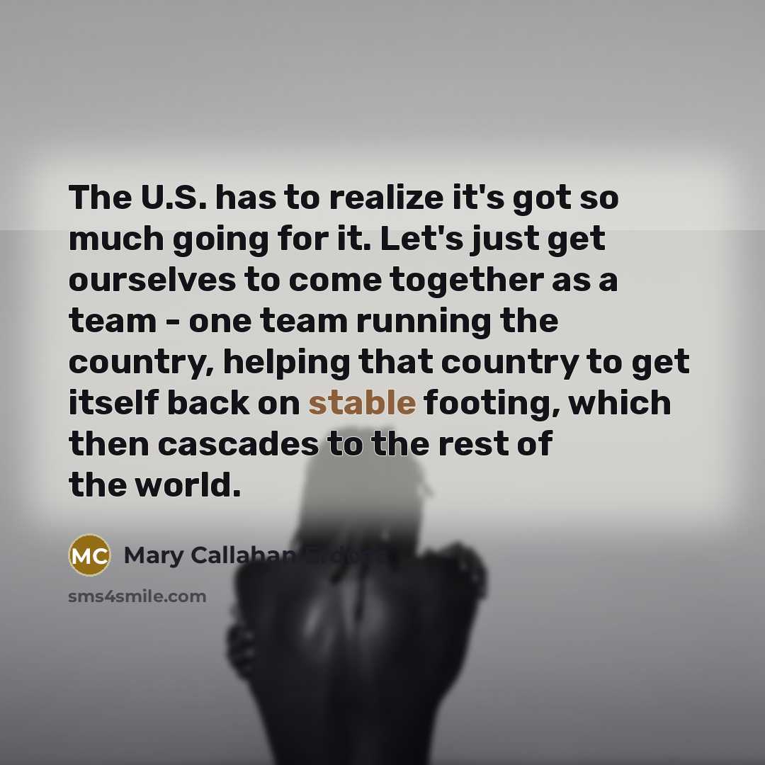 “The U.S. has to realize it's got so much going for it. Let's just get ourselves to come together as a team - one team running the country, helping that country to get itself back on stable footing, which then cascades to the rest of the world.” quote by Mary Callahan Erdoes