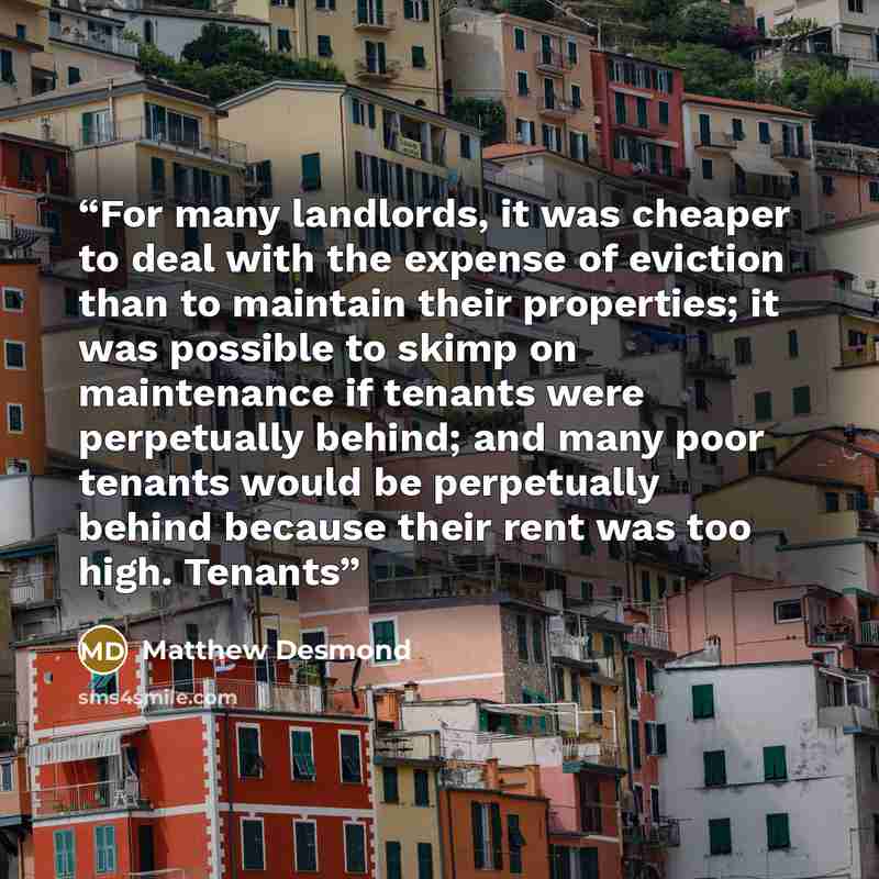 “For many landlords, it was cheaper to deal with the expense of eviction than to maintain their properties; it was possible to skimp on maintenance if tenants were perpetually behind; and many poor tenants would be perpetually behind because their rent was too high. Tenants” quote by Matthew Desmond