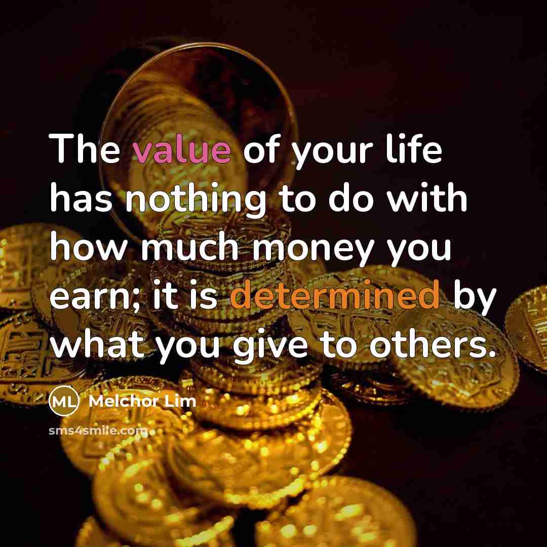 “The value of your life has nothing to do with how much money you earn; it is determined by what you give to others.” quote by Melchor Lim