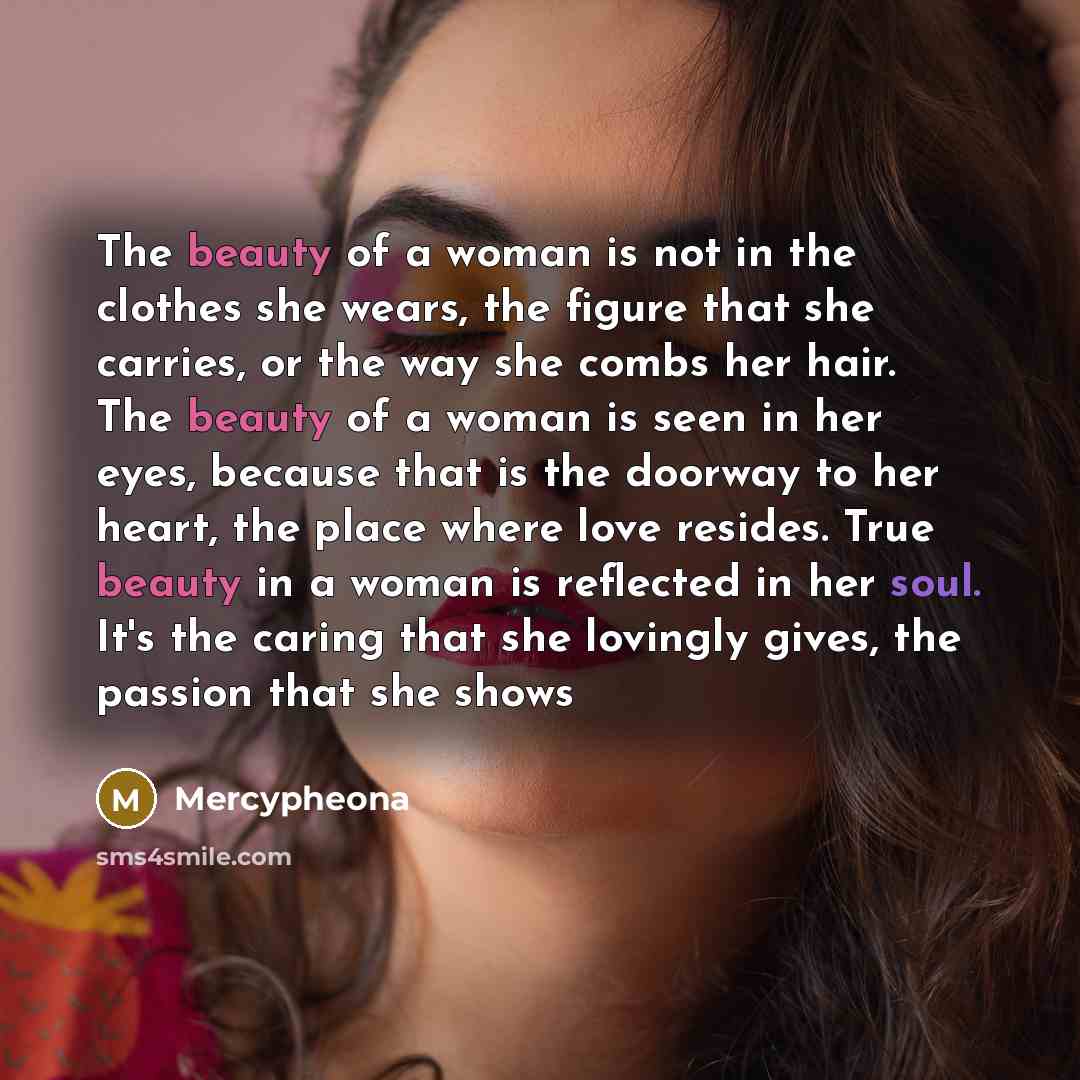 “The beauty of a woman is not in the clothes she wears, the figure that she carries, or the way she combs her hair. The beauty of a woman is seen in her eyes, because that is the doorway to her heart, the place where love resides. True beauty in a woman is reflected in her soul. It's the caring…” quote by Mercypheona