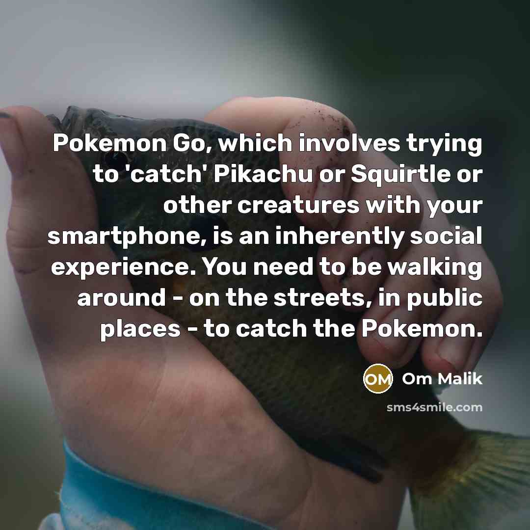“Pokemon Go, which involves trying to 'catch' Pikachu or Squirtle or other creatures with your smartphone, is an inherently social experience. You need to be walking around - on the streets, in public places - to catch the Pokemon.” quote by Om Malik