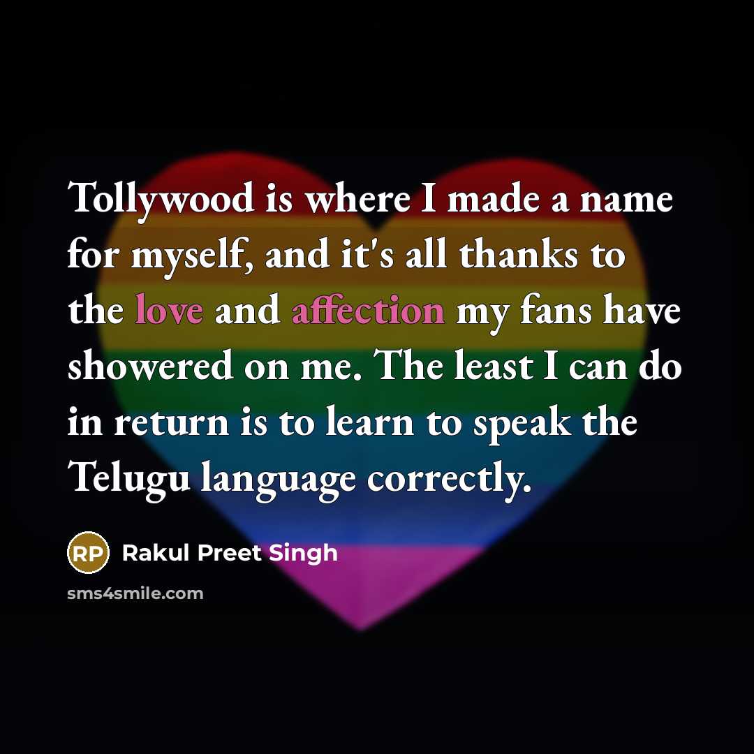 “Tollywood is where I made a name for myself, and it's all thanks to the love and affection my fans have showered on me. The least I can do in return is to learn to speak the Telugu language correctly.” quote by Rakul Preet Singh