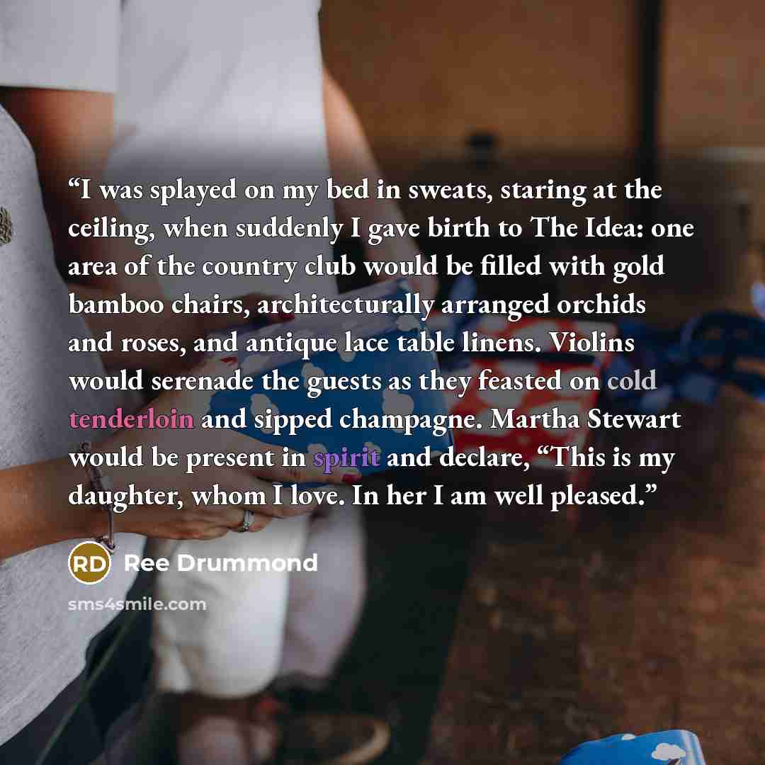 “I was splayed on my bed in sweats, staring at the ceiling, when suddenly I gave birth to The Idea: one area of the country club would be filled with gold bamboo chairs, architecturally arranged orchids and roses, and antique lace table linens. Violins would serenade the guests as they feasted on…” quote by Ree Drummond