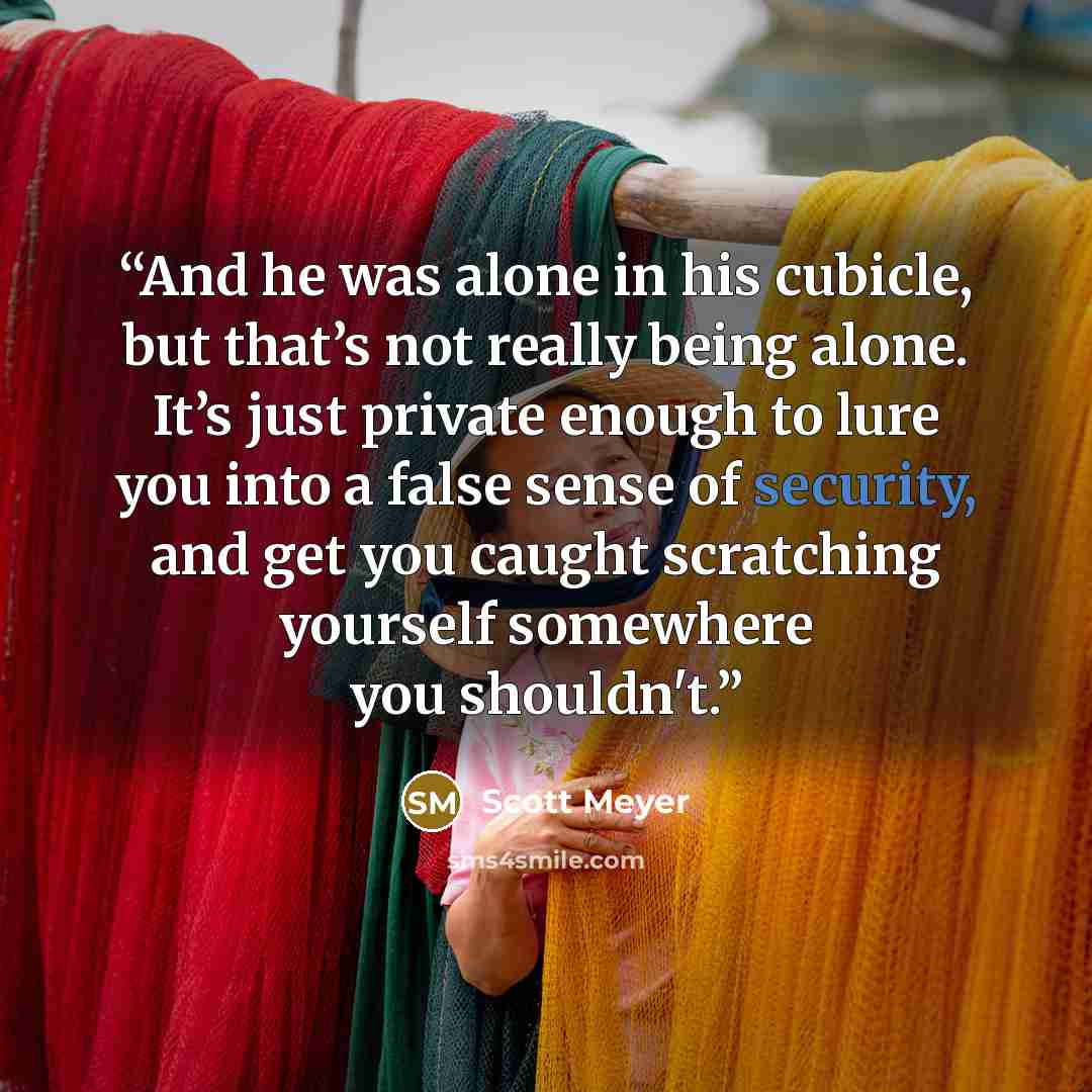 “And he was alone in his cubicle, but that’s not really being alone. It’s just private enough to lure you into a false sense of security, and get you caught scratching yourself somewhere you shouldn't.” quote by Scott Meyer