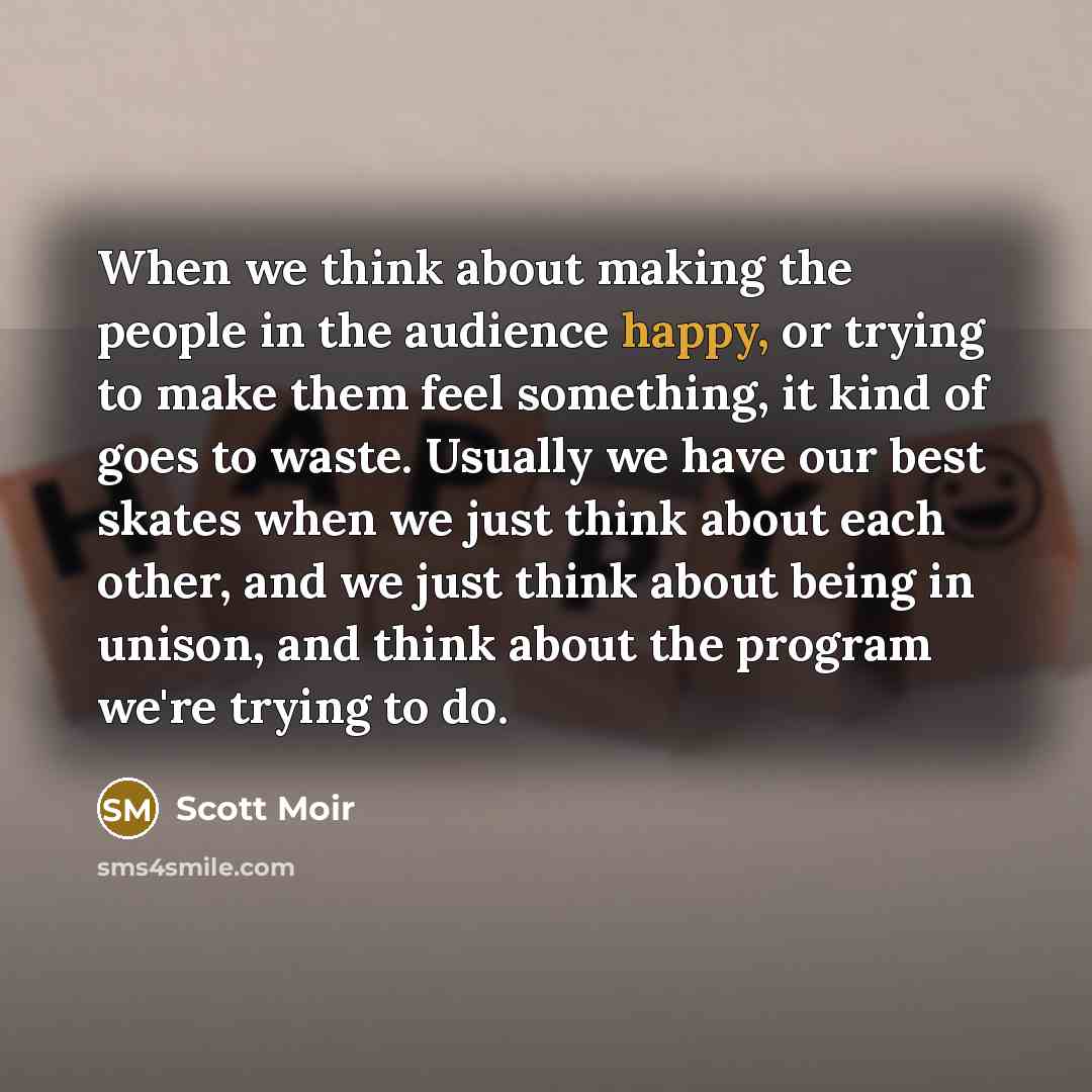 “When we think about making the people in the audience happy, or trying to make them feel something, it kind of goes to waste. Usually we have our best skates when we just think about each other, and we just think about being in unison, and think about the program we're trying to do.” quote by Scott Moir