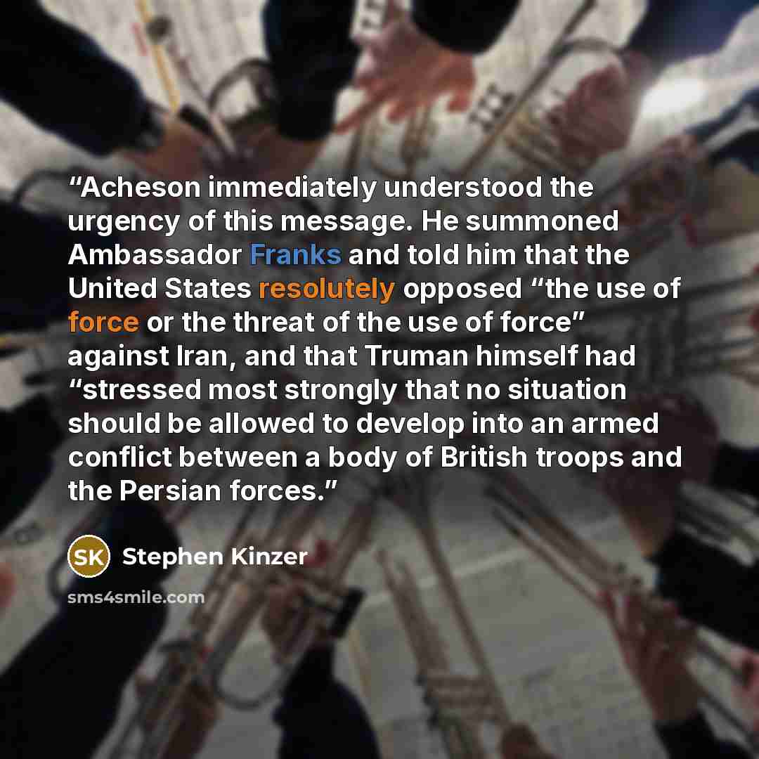 “Acheson immediately understood the urgency of this message. He summoned Ambassador Franks and told him that the United States resolutely opposed “the use of force or the threat of the use of force” against Iran, and that Truman himself had “stressed most strongly that no situation should be…” quote by Stephen Kinzer
