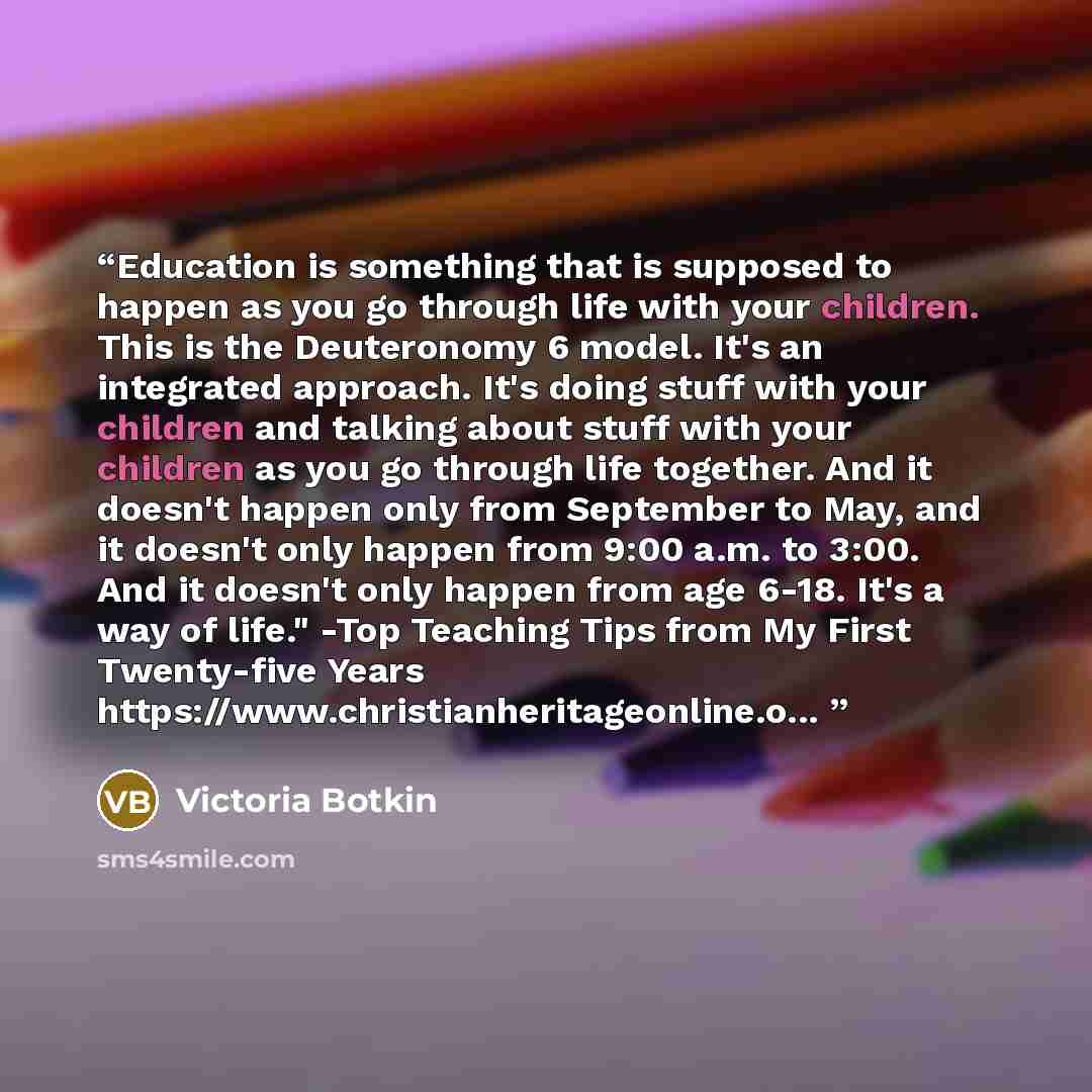 “Education is something that is supposed to happen as you go through life with your children. This is the Deuteronomy 6 model. It's an integrated approach. It's doing stuff with your children and talking about stuff with your children as you go through life together. And it doesn't happen only from…” quote by Victoria Botkin