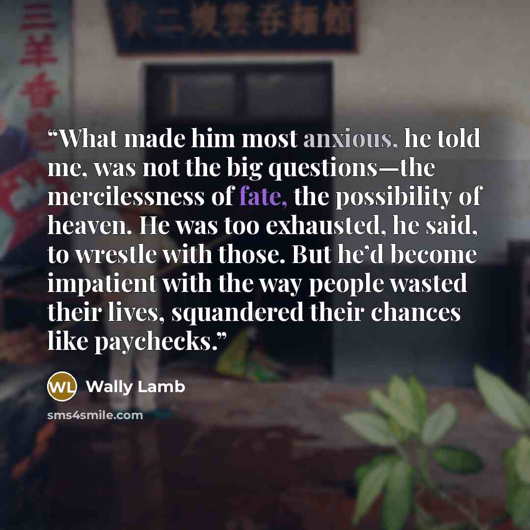 “What made him most anxious, he told me, was not the big questions—the mercilessness of fate, the possibility of heaven. He was too exhausted, he said, to wrestle with those. But he’d become impatient with the way people wasted their lives, squandered their chances like paychecks.” quote by Wally Lamb