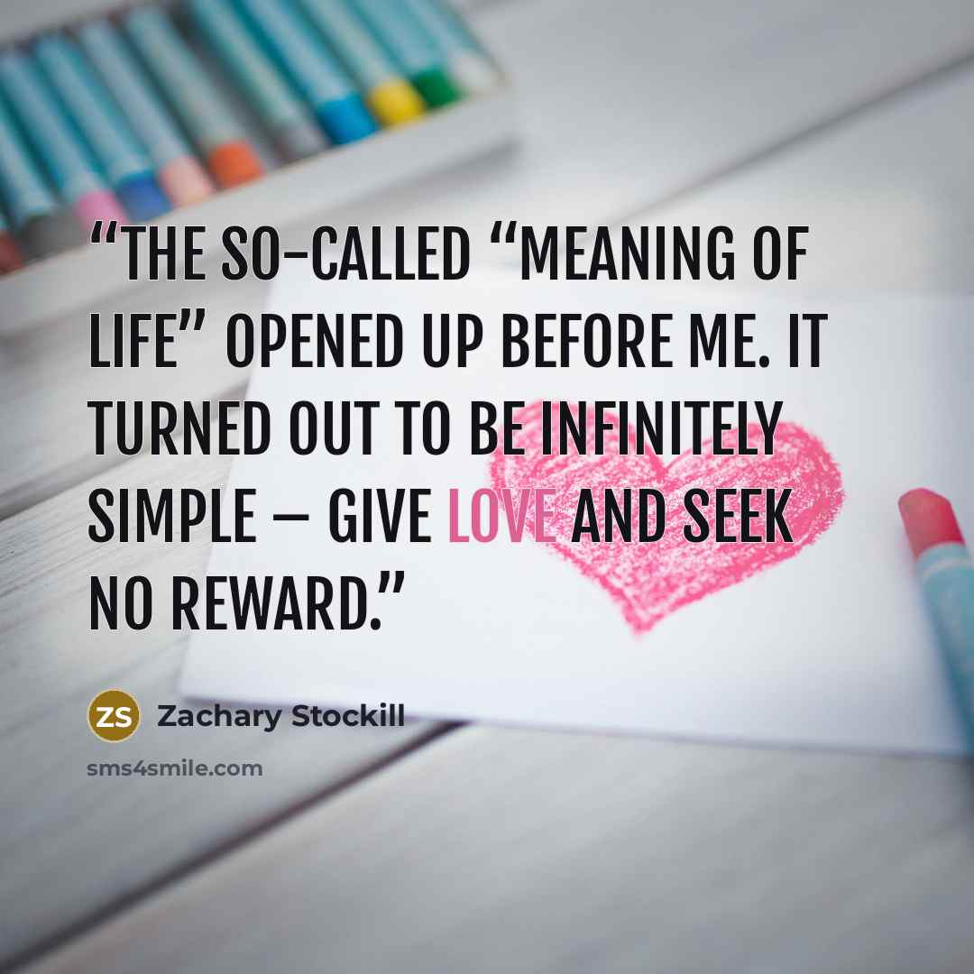 “The so-called “meaning of life” opened up before me. It turned out to be infinitely simple – give love and seek no reward.” quote by Zachary Stockill