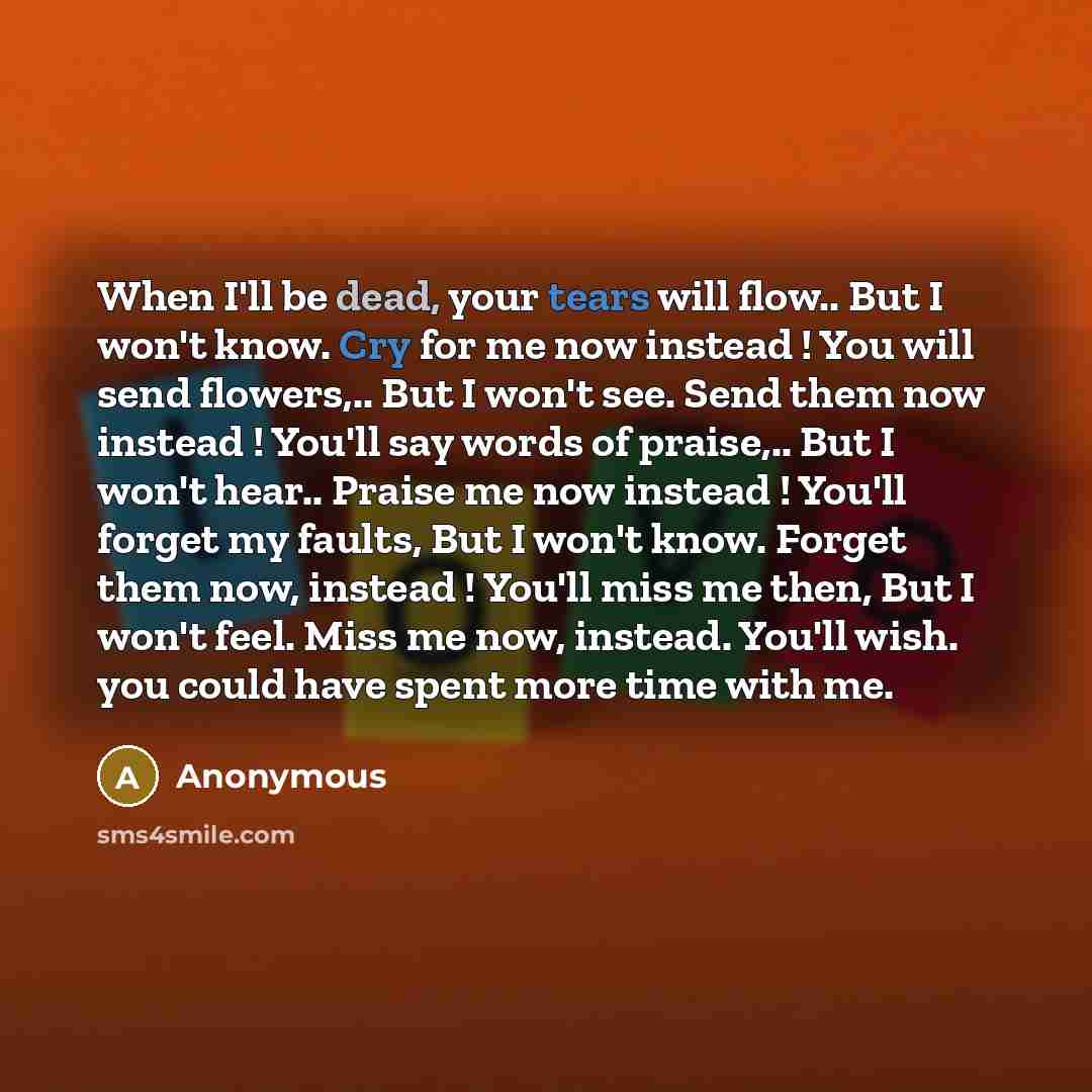 “When I'll be dead, your tears will flow.. But I won't know. Cry for me now instead ! You will send flowers,.. But I won't see. Send them now instead ! You'll say words of praise,.. But I won't hear.. Praise me now instead ! You'll forget my faults, But I won't know. Forget them now, instead !…” quote by Anonymous