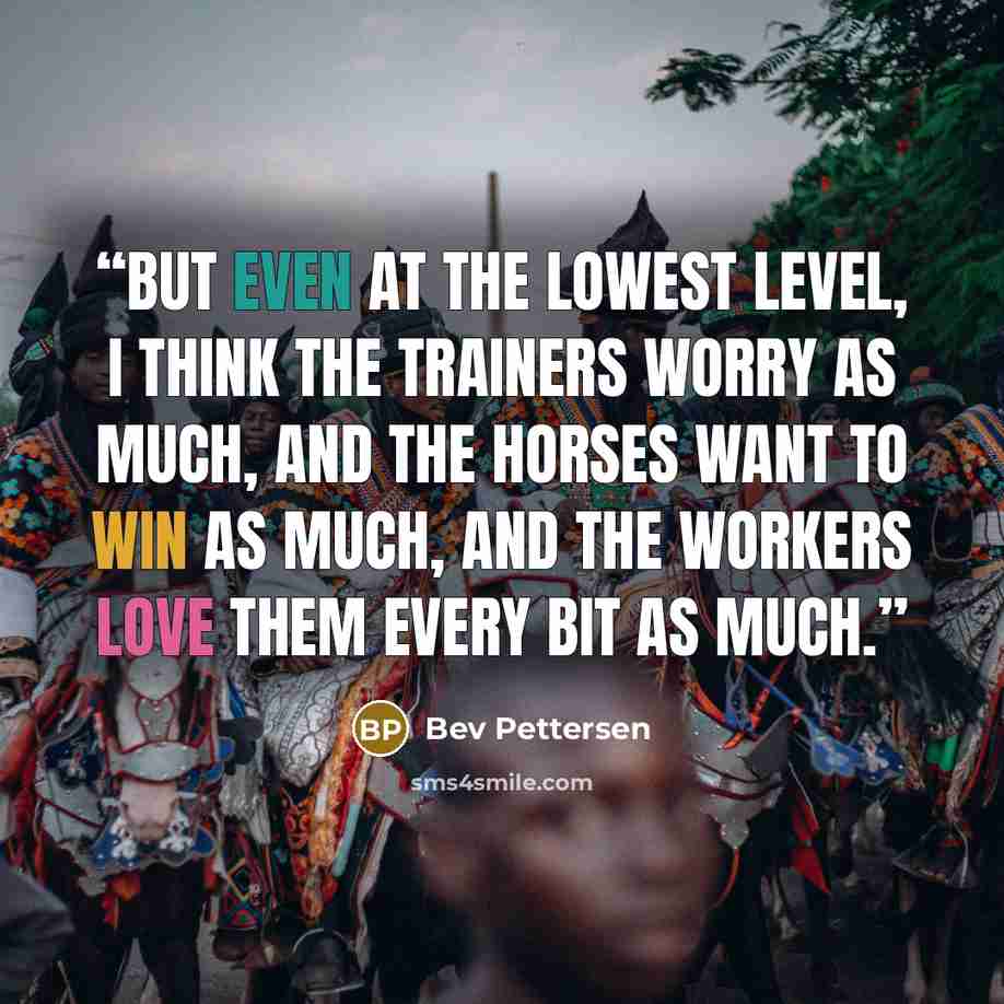 “But even at the lowest level, I think the trainers worry as much, and the horses want to win as much, and the workers love them every bit as much.” quote by Bev Pettersen