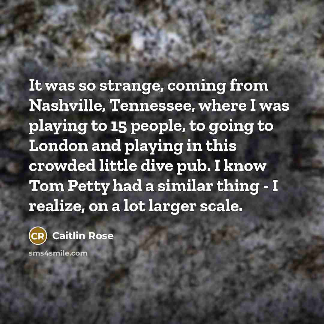 “It was so strange, coming from Nashville, Tennessee, where I was playing to 15 people, to going to London and playing in this crowded little dive pub. I know Tom Petty had a similar thing - I realize, on a lot larger scale.” quote by Caitlin Rose