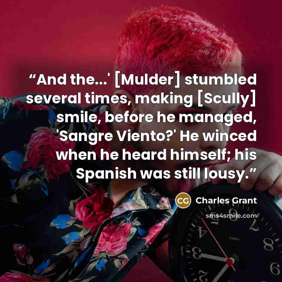 “And the...' [Mulder] stumbled several times, making [Scully] smile, before he managed, 'Sangre Viento?' He winced when he heard himself; his Spanish was still lousy.” quote by Charles Grant