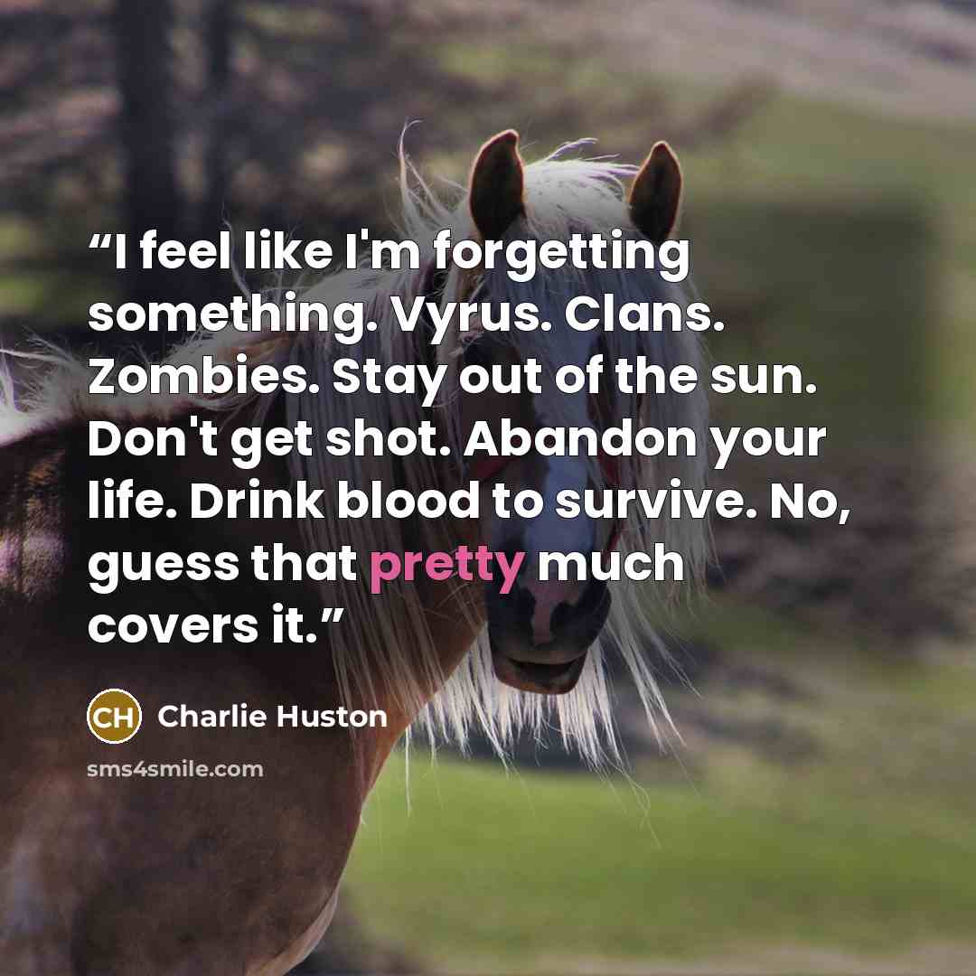 “I feel like I'm forgetting something. Vyrus. Clans. Zombies. Stay out of the sun. Don't get shot. Abandon your life. Drink blood to survive. No, guess that pretty much covers it.” quote by Charlie Huston