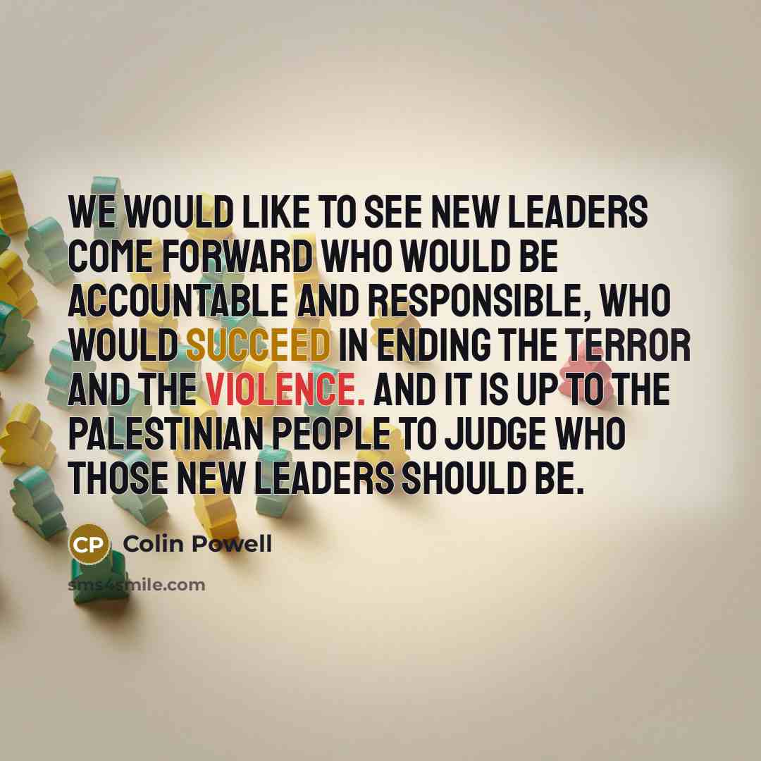 “We would like to see new leaders come forward who would be accountable and responsible, who would succeed in ending the terror and the violence. And it is up to the Palestinian people to judge who those new leaders should be.” quote by Colin Powell