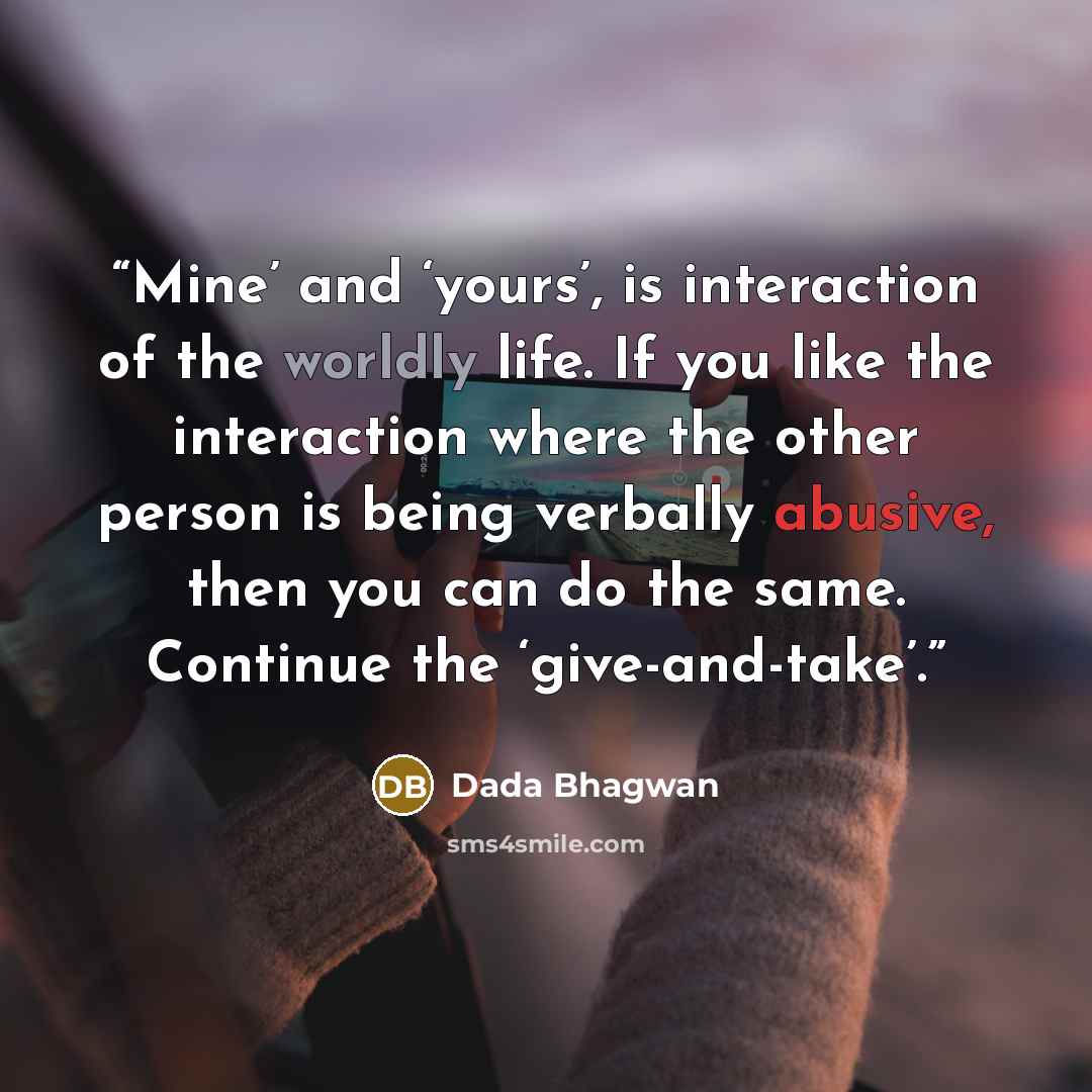 “Mine’ and ‘yours’, is interaction of the worldly life. If you like the interaction where the other person is being verbally abusive, then you can do the same. Continue the ‘give-and-take’.” quote by Dada Bhagwan