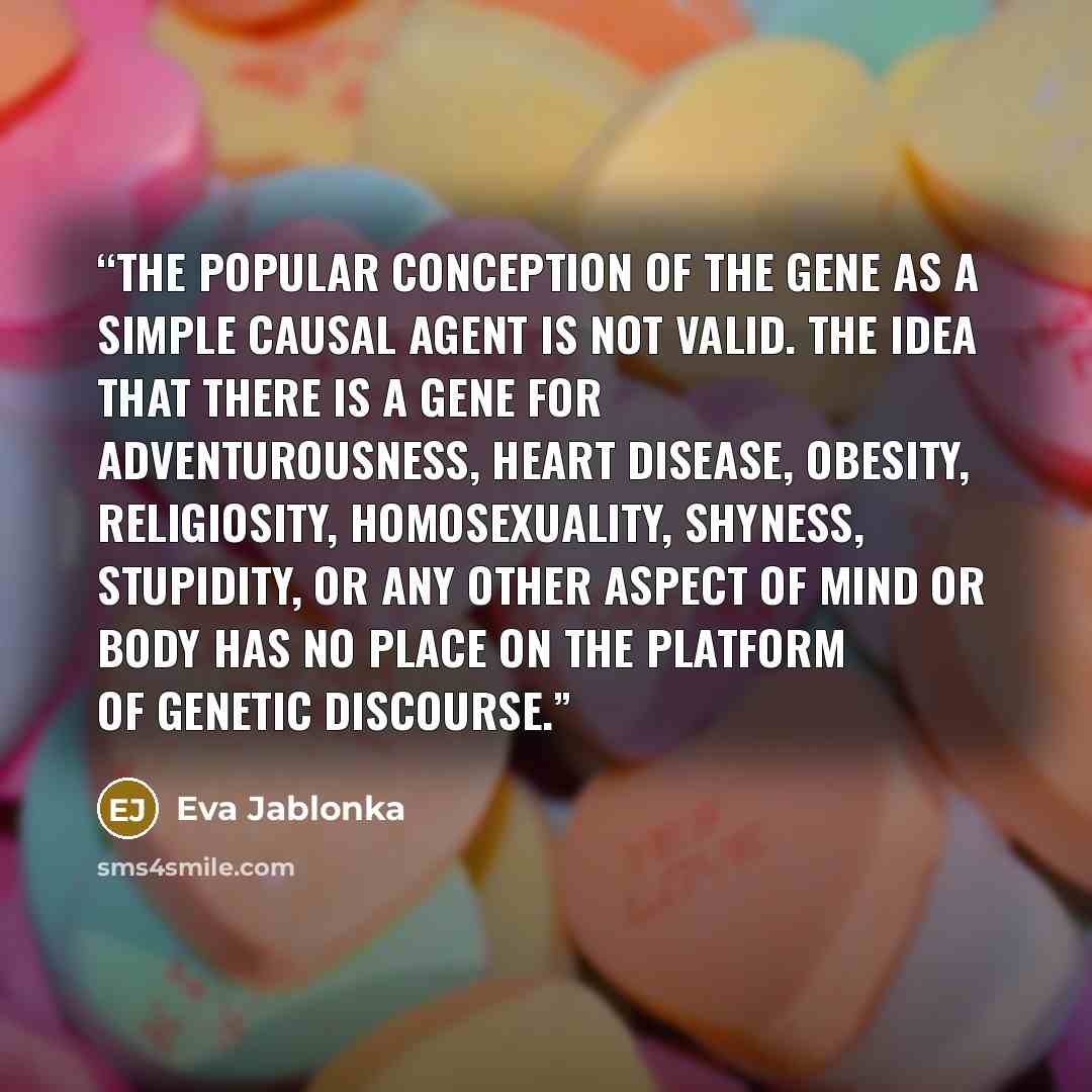 “the popular conception of the gene as a simple causal agent is not valid. The idea that there is a gene for adventurousness, heart disease, obesity, religiosity, homosexuality, shyness, stupidity, or any other aspect of mind or body has no place on the platform of genetic discourse.” quote by Eva Jablonka