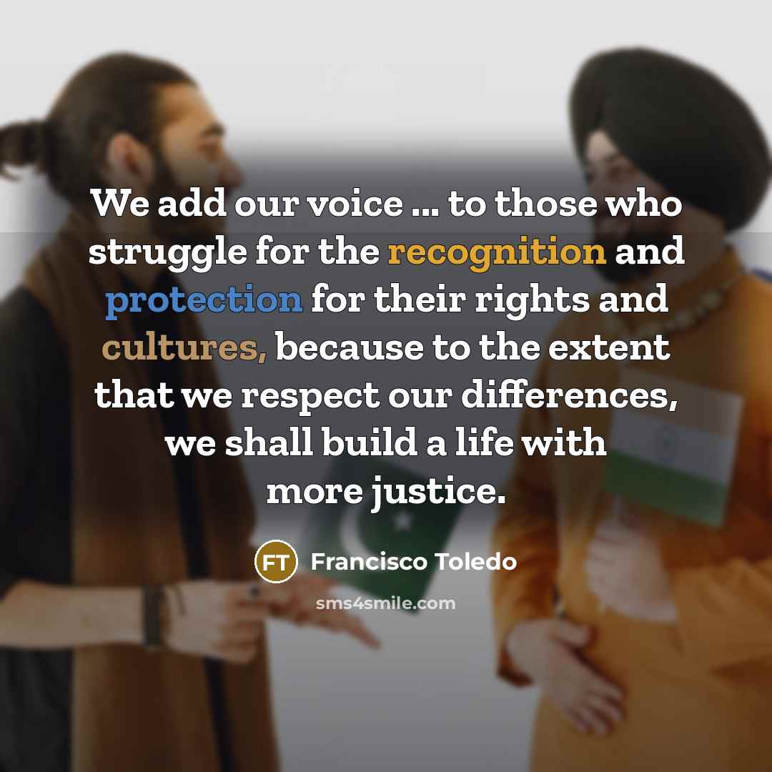 “We add our voice ... to those who struggle for the recognition and protection for their rights and cultures, because to the extent that we respect our differences, we shall build a life with more justice.” quote by Francisco Toledo