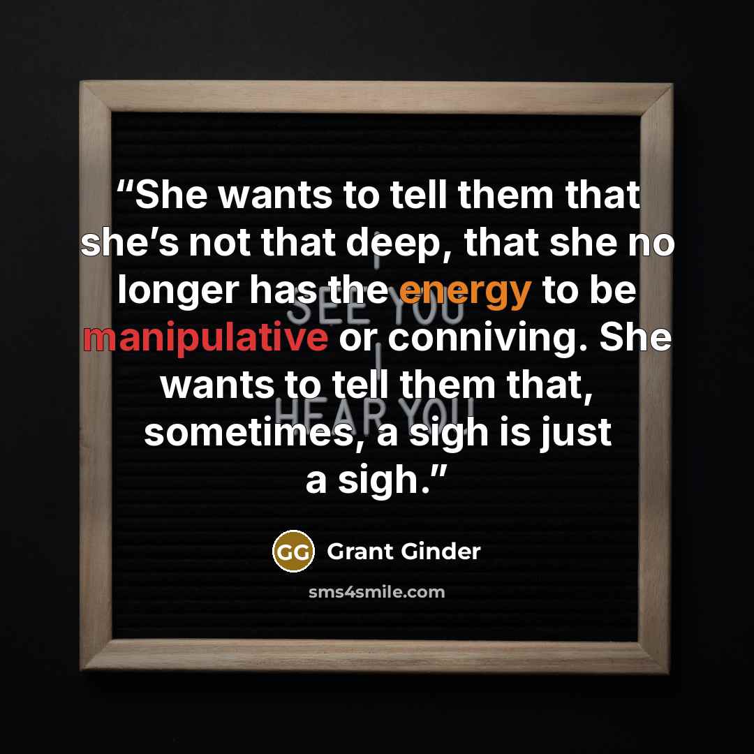 “She wants to tell them that she’s not that deep, that she no longer has the energy to be manipulative or conniving. She wants to tell them that, sometimes, a sigh is just a sigh.” quote by Grant Ginder