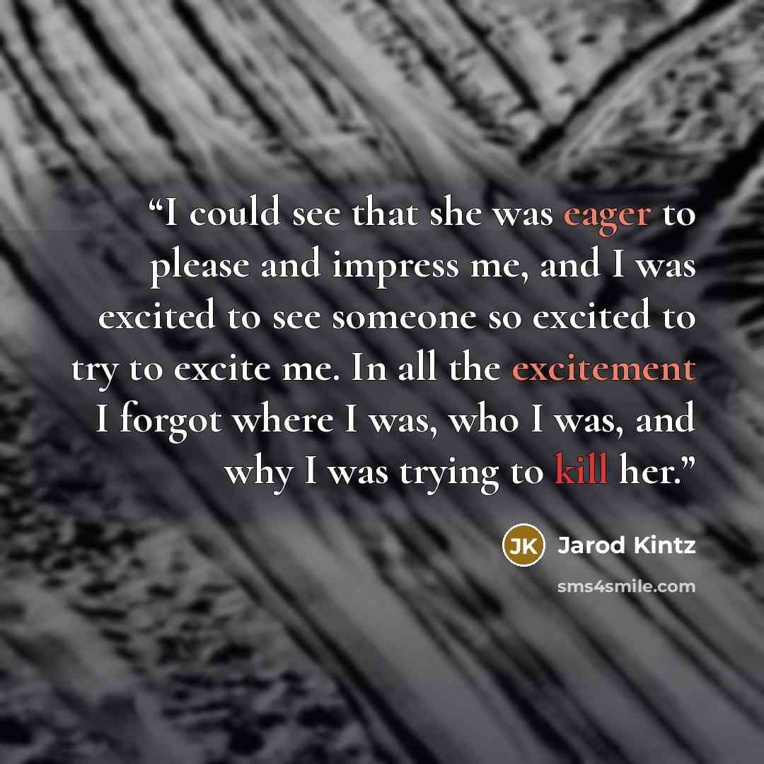 “I could see that she was eager to please and impress me, and I was excited to see someone so excited to try to excite me. In all the excitement I forgot where I was, who I was, and why I was trying to kill her.” quote by Jarod Kintz