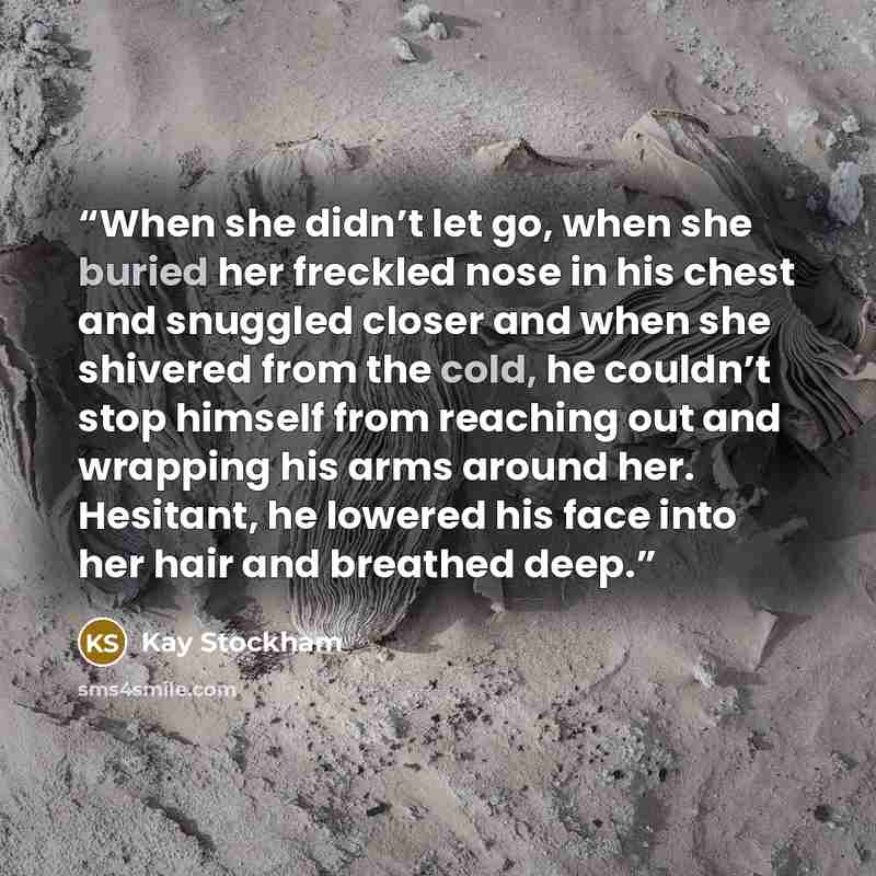 “When she didn’t let go, when she buried her freckled nose in his chest and snuggled closer and when she shivered from the cold, he couldn’t stop himself from reaching out and wrapping his arms around her. Hesitant, he lowered his face into her hair and breathed deep.” quote by Kay Stockham