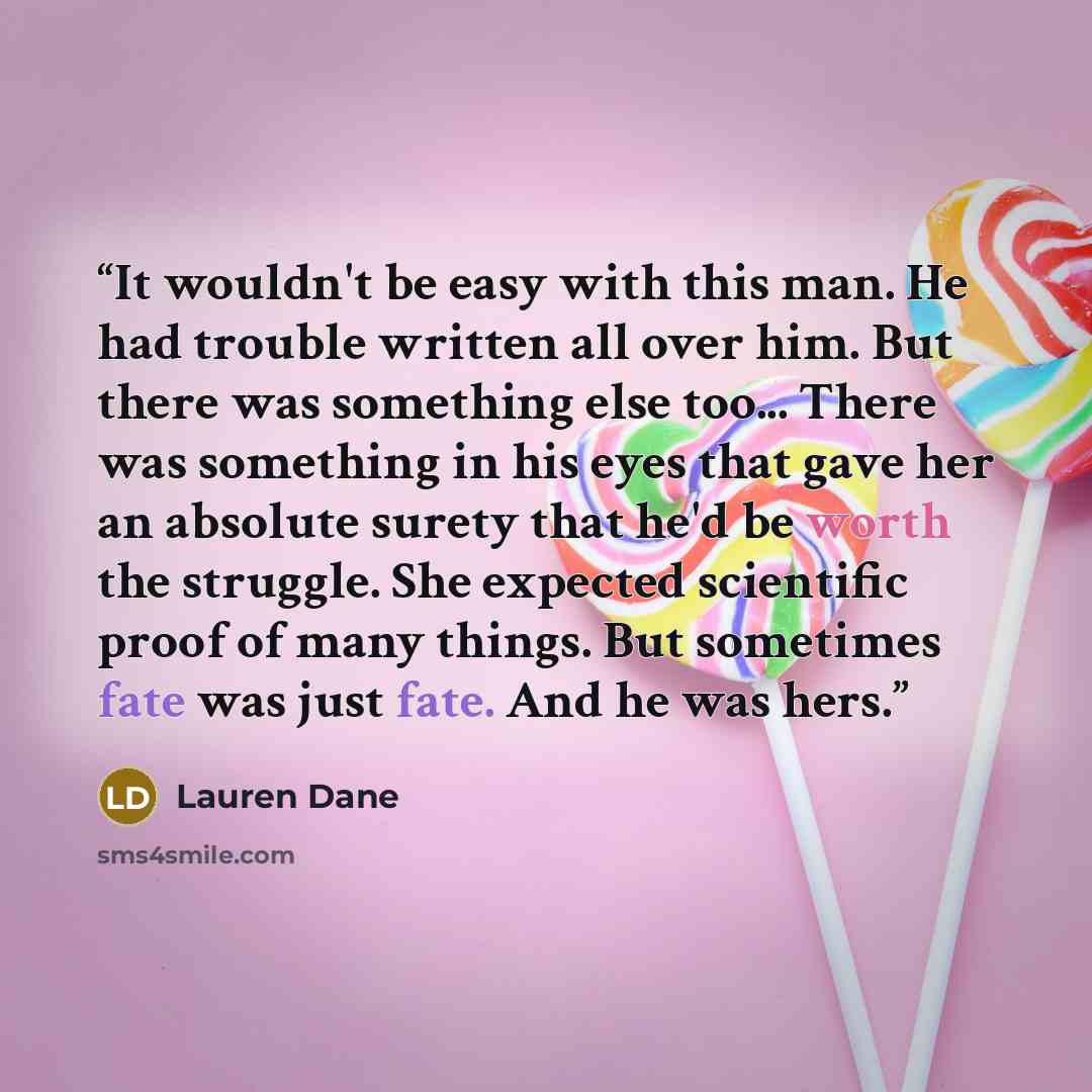 “It wouldn't be easy with this man. He had trouble written all over him. But there was something else too... There was something in his eyes that gave her an absolute surety that he'd be worth the struggle. She expected scientific proof of many things. But sometimes fate was just fate. And he was…” quote by Lauren Dane