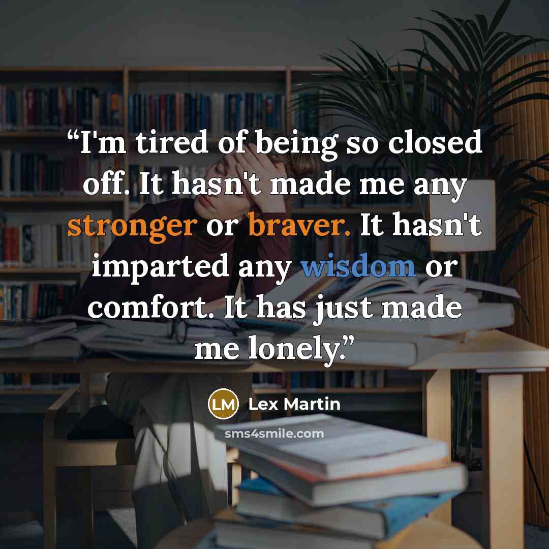 “I'm tired of being so closed off. It hasn't made me any stronger or braver. It hasn't imparted any wisdom or comfort. It has just made me lonely.” quote by Lex Martin