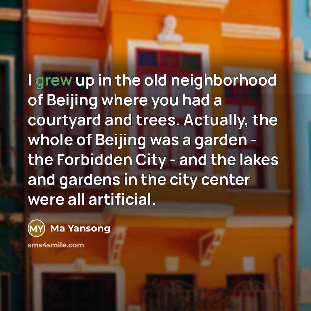 “I grew up in the old neighborhood of Beijing where you had a courtyard and trees. Actually, the whole of Beijing was a garden - the Forbidden City - and the lakes and gardens in the city center were all artificial.” quote by Ma Yansong