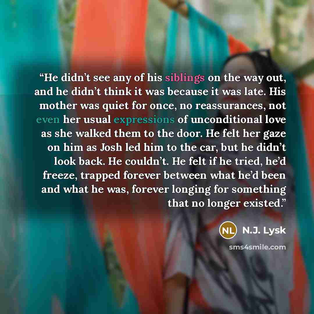 “He didn’t see any of his siblings on the way out, and he didn’t think it was because it was late. His mother was quiet for once, no reassurances, not even her usual expressions of unconditional love as she walked them to the door. He felt her gaze on him as Josh led him to the car, but he didn’t…” quote by N.J. Lysk