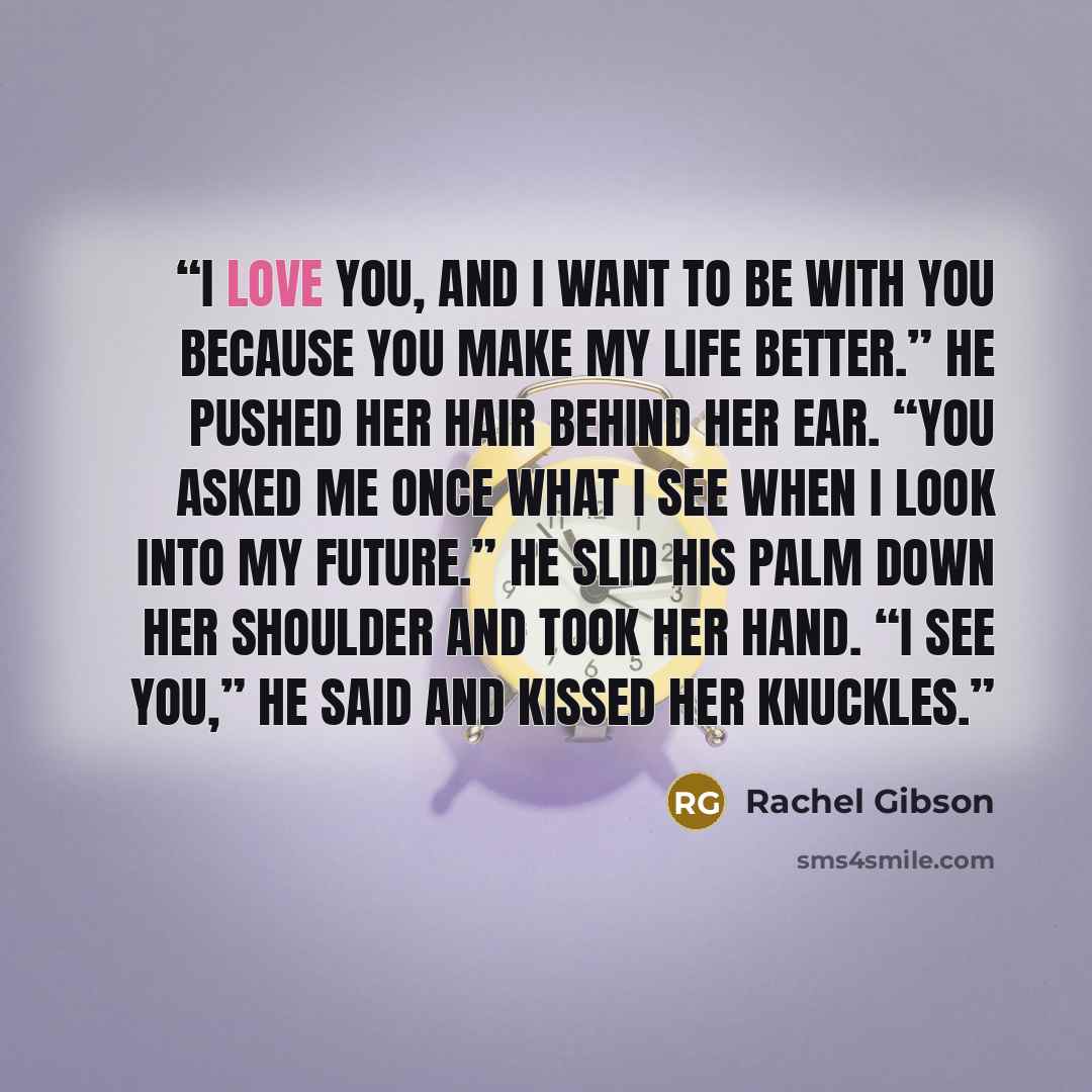 “I love you, and I want to be with you because you make my life better.” He pushed her hair behind her ear. “You asked me once what I see when I look into my future.” He slid his palm down her shoulder and took her hand. “I see you,” he said and kissed her knuckles.” quote by Rachel Gibson
