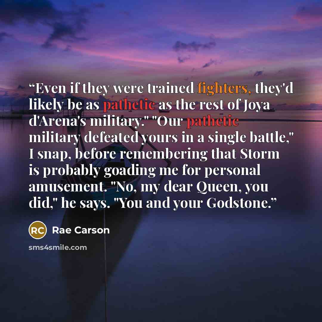 “Even if they were trained fighters, they'd likely be as pathetic as the rest of Joya d'Arena's military." "Our pathetic military defeated yours in a single battle," I snap, before remembering that Storm is probably goading me for personal amusement. "No, my dear Queen, you did," he says. "You and…” quote by Rae Carson