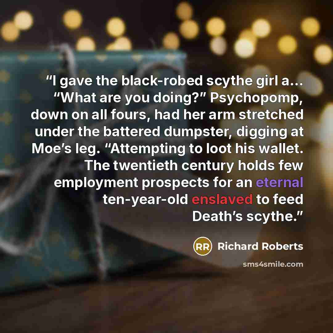 “I gave the black-robed scythe girl a… “What are you doing?” Psychopomp, down on all fours, had her arm stretched under the battered dumpster, digging at Moe’s leg. “Attempting to loot his wallet. The twentieth century holds few employment prospects for an eternal ten-year-old enslaved to feed…” quote by Richard Roberts