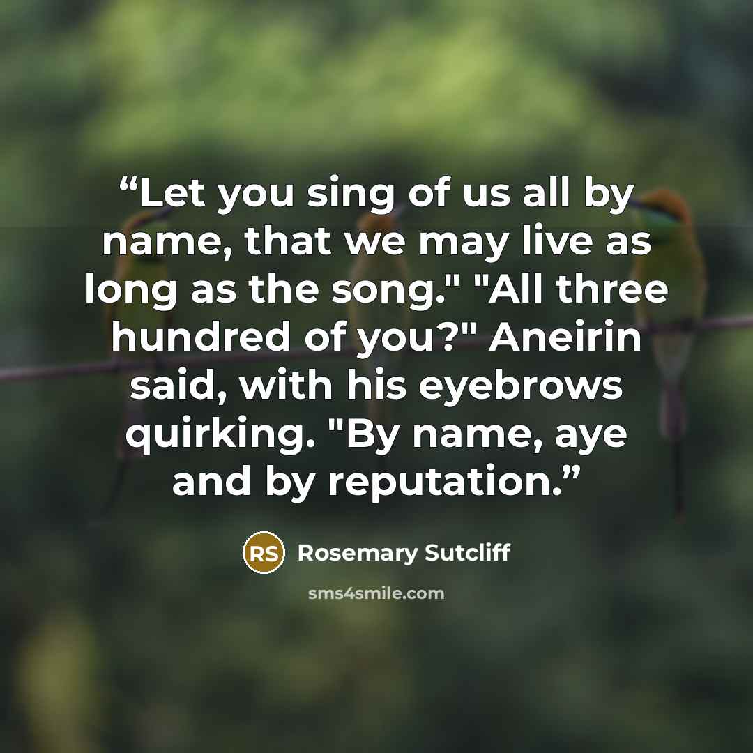 “Let you sing of us all by name, that we may live as long as the song." "All three hundred of you?" Aneirin said, with his eyebrows quirking. "By name, aye and by reputation.” quote by Rosemary Sutcliff