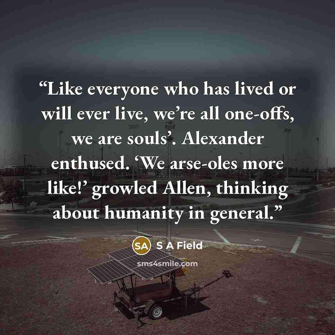 “Like everyone who has lived or will ever live, we’re all one-offs, we are souls’. Alexander enthused. ‘We arse-oles more like!’ growled Allen, thinking about humanity in general.” quote by S A Field