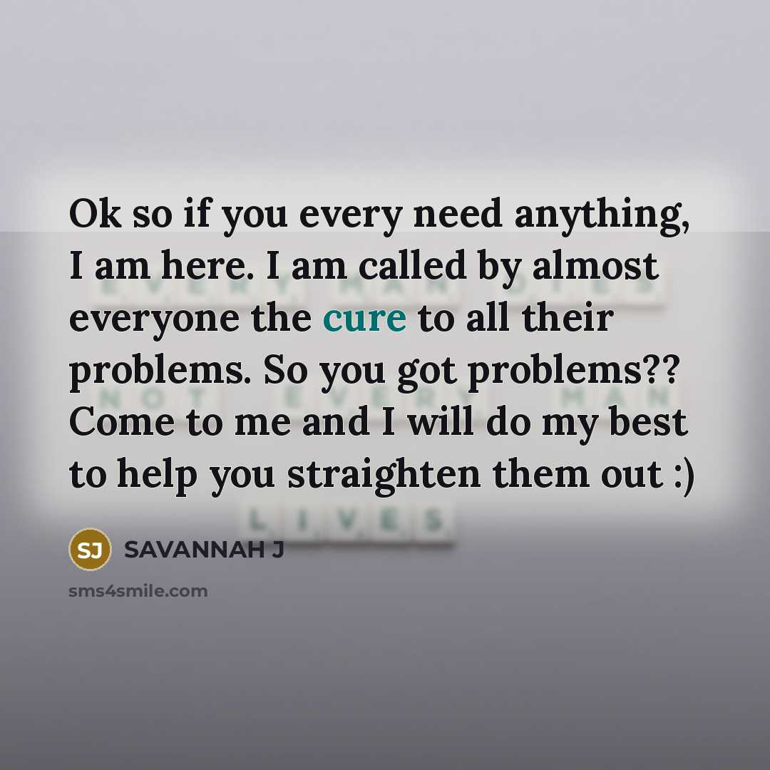“Ok so if you every need anything, I am here. I am called by almost everyone the cure to all their problems. So you got problems?? Come to me and I will do my best to help you straighten them out :)” quote by Savannah J