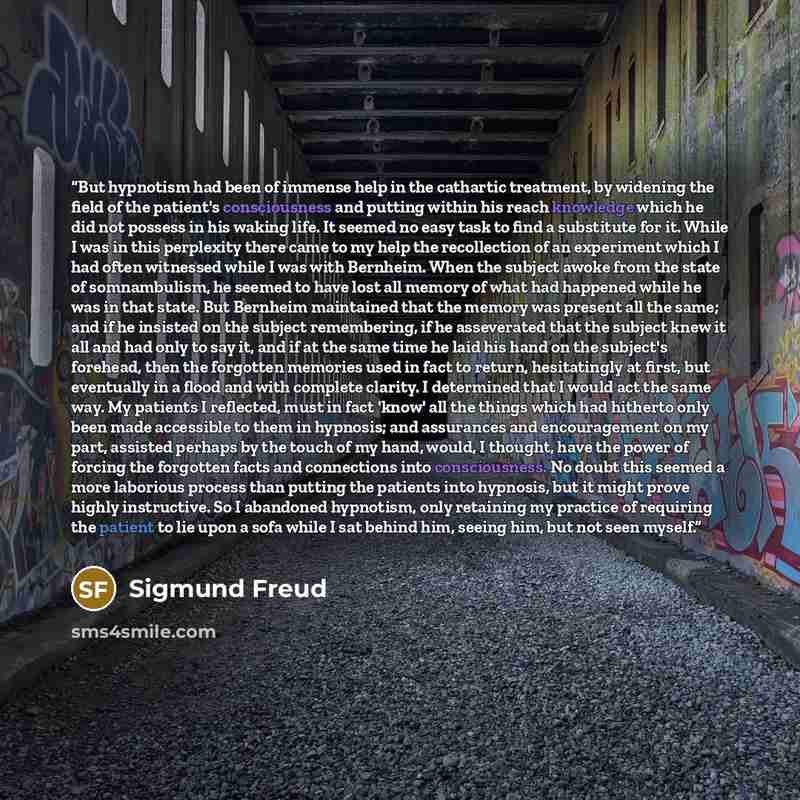 “But hypnotism had been of immense help in the cathartic treatment, by widening the field of the patient's consciousness and putting within his reach knowledge which he did not possess in his waking life. It seemed no easy task to find a substitute for it. While I was in this perplexity there came…” quote by Sigmund Freud