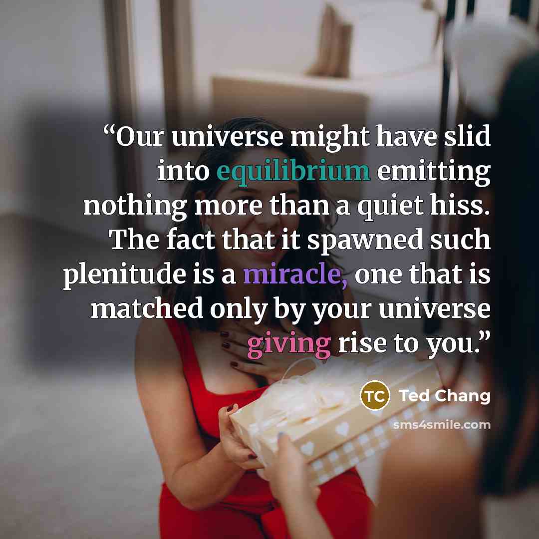 “Our universe might have slid into equilibrium emitting nothing more than a quiet hiss. The fact that it spawned such plenitude is a miracle, one that is matched only by your universe giving rise to you.” quote by Ted Chang