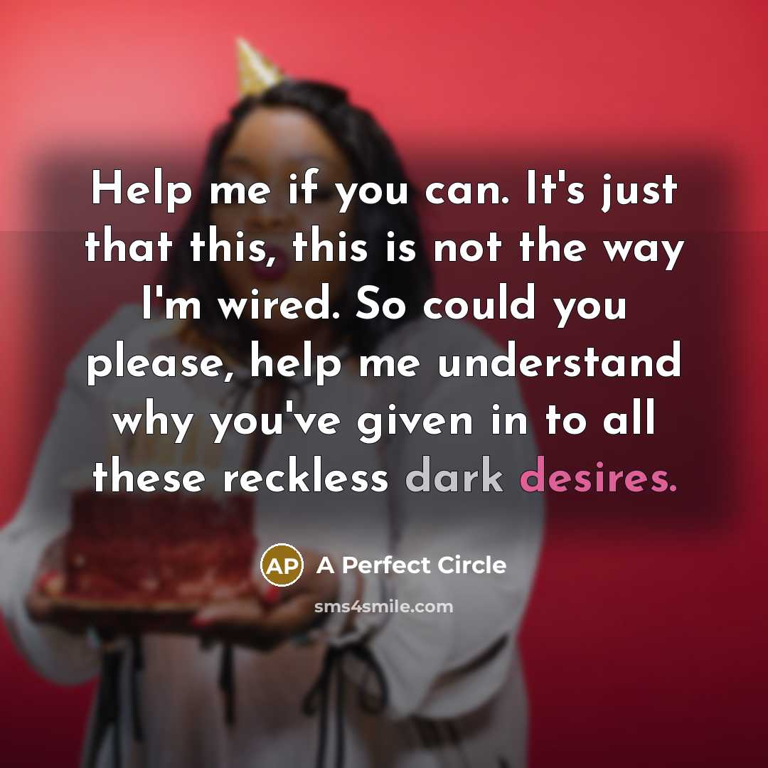 “Help me if you can. It's just that this, this is not the way I'm wired. So could you please, help me understand why you've given in to all these reckless dark desires.” quote by A Perfect Circle