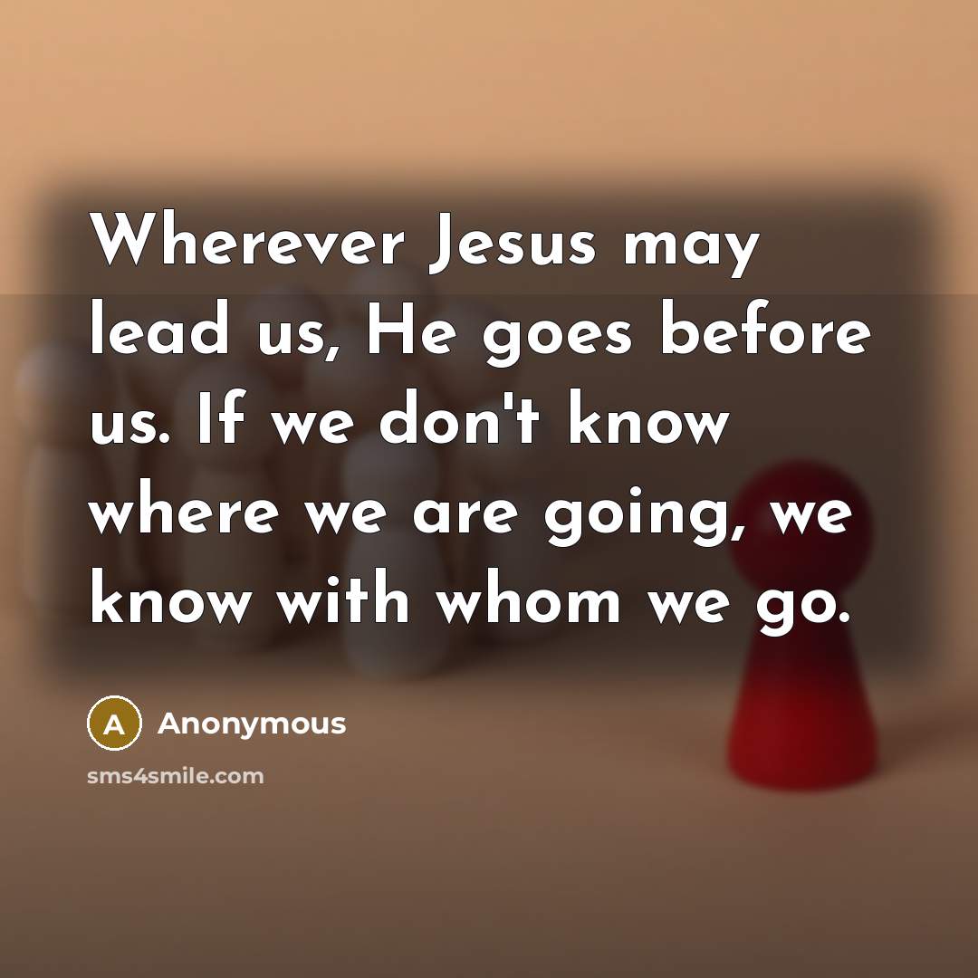 “Wherever Jesus may lead us, He goes before us. If we don't know where we are going, we know with whom we go.” quote by Anonymous