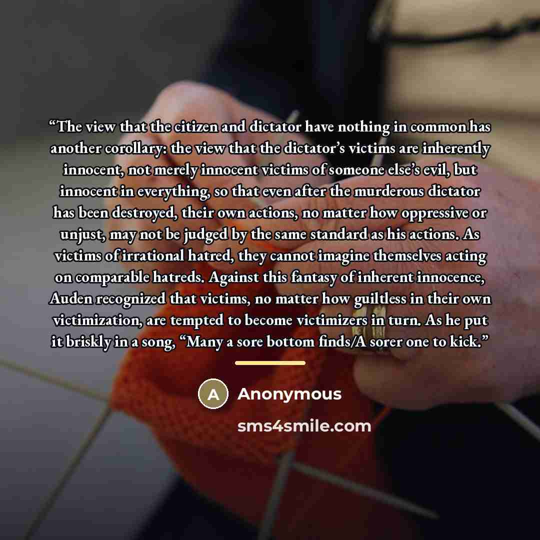 “The view that the citizen and dictator have nothing in common has another corollary: the view that the dictator’s victims are inherently innocent, not merely innocent victims of someone else’s evil, but innocent in everything, so that even after the murderous dictator has been destroyed, their own…” quote by Anonymous