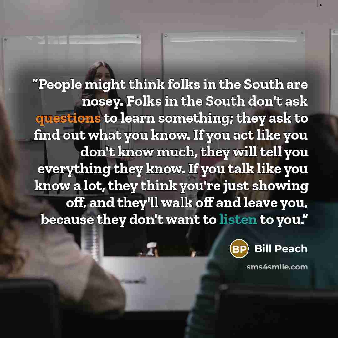 “People might think folks in the South are nosey. Folks in the South don't ask questions to learn something; they ask to find out what you know. If you act like you don't know much, they will tell you everything they know. If you talk like you know a lot, they think you're just showing off, and…” quote by Bill Peach
